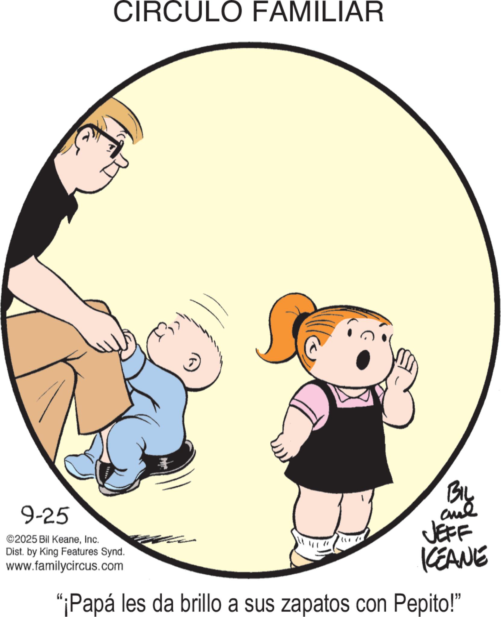 Animated cartoon OCR: CIRCULO FAMILIAR 9-25 ©2025 Bil KeaneInc. Dist. by King Features Synd. www.familycircus.com BIL and JEFF KEANE "¡Papá les da brillo a sus zapatos con Pepito!" CIRCULO FAMILIAR 9-25 © 2025 Bil KeaneInc. Dist . by King Features Synd . www.familycircus.com BIL and JEFF KEANE " ¡ Papá les da brillo a sus zapatos con Pepito ! "
