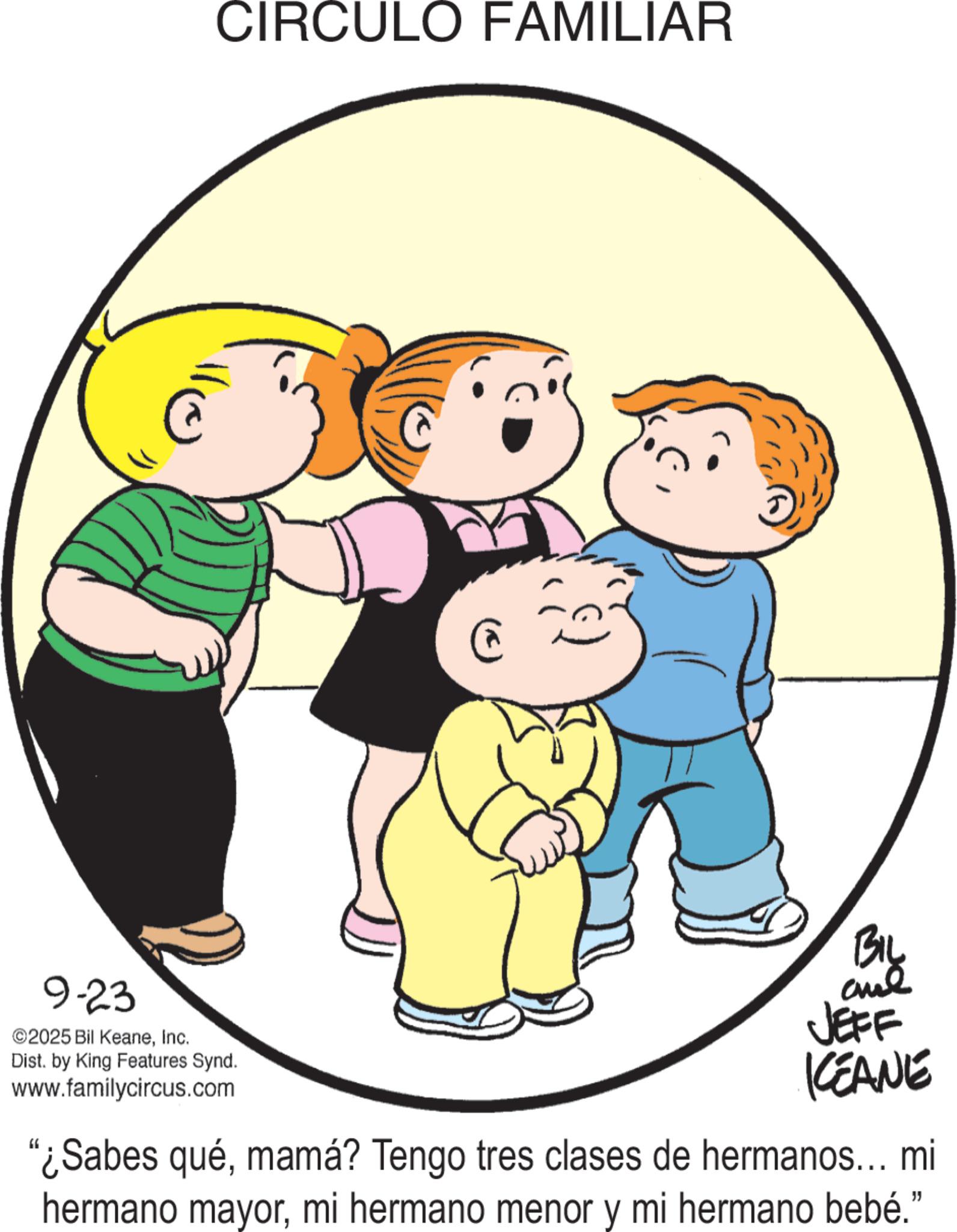 Clip art OCR: 9-23 ©2025 Bil KeaneInc. CIRCULO FAMILIAR Dist. by King Features Synd. www.familycircus.com Biy and JEFF KCEANE "¿Sabes quémamá? Tengo tres clases de hermanos... mi hermano mayormi hermano menor y mi hermano bebé." 9-23 © 2025 Bil KeaneInc. CIRCULO FAMILIAR Dist . by King Features Synd . www.familycircus.com Biy and JEFF KCEANE " ¿ Sabes quémamá ? Tengo tres clases de hermanos ... mi hermano mayormi hermano menor y mi hermano bebé . "