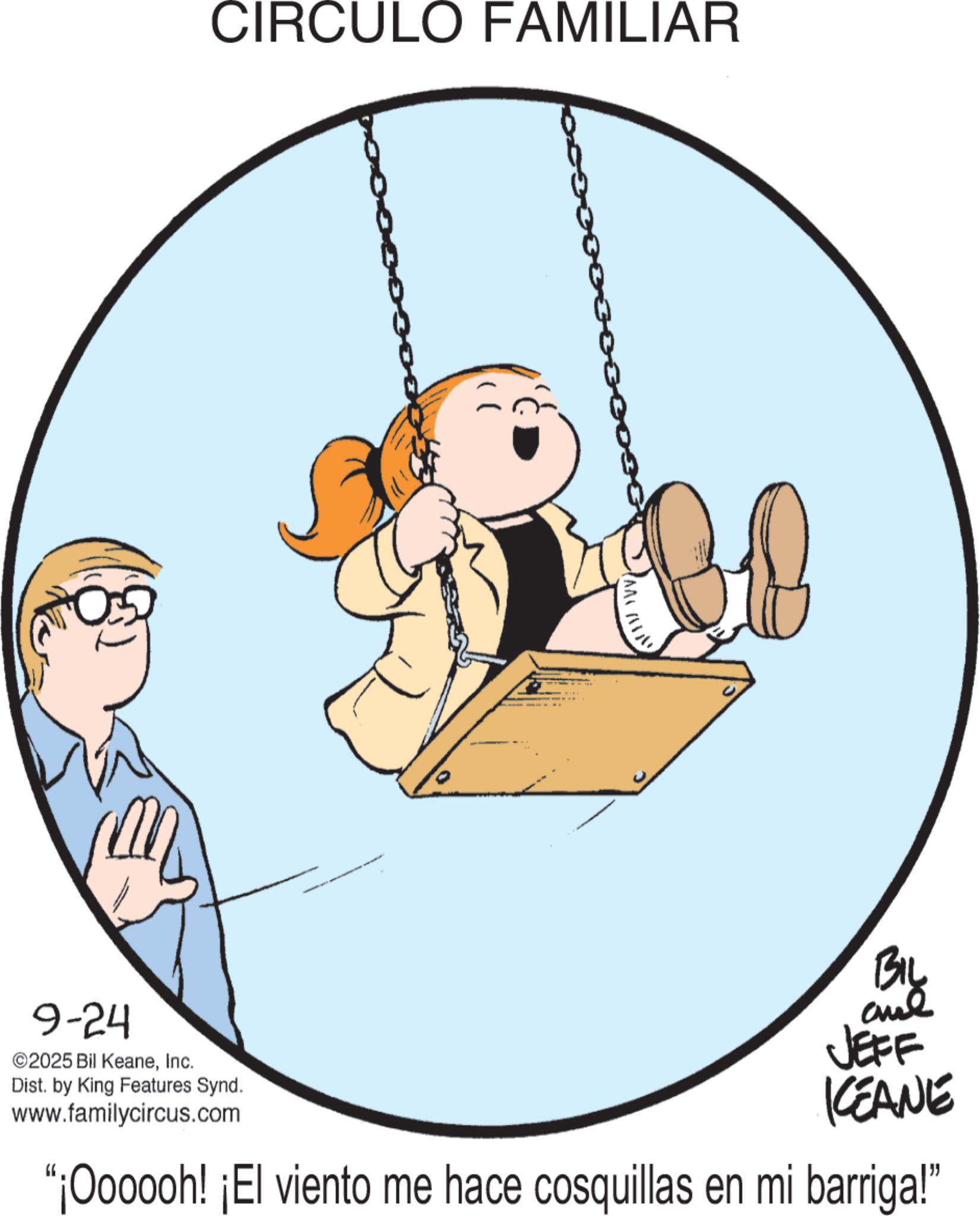Pleased OCR: 9-24 ©2025 Bil KeaneInc. Dist. by King Features Synd. www.familycircus.com CIRCULO FAMILIAR ?? ?!. BIL aue JEFF KCEANE "¡Oooooh! ¡El viento me hace cosquillas en mi barriga!" 9-24 © 2025 Bil KeaneInc. Dist . by King Features Synd . www.familycircus.com CIRCULO FAMILIAR ?? ? !. BIL aue JEFF KCEANE " ¡ Oooooh ! ¡ El viento me hace cosquillas en mi barriga ! "