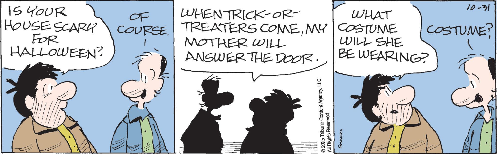 Comic book OCR: 15 YOUR HOUSE SCARY FOR HALLOWEEN? 10-31 OF WHEN TRICK-OR- WHAT COURSE. TREATERS COMEMY COSTUME MOTHER WILL WILL SHE COSTUME? ANSWER THE DOOR. BE WEARING? 2025 Tribune Content AgencyLLC All Rights Reserved SUMMERS 15 YOUR HOUSE SCARY FOR HALLOWEEN ? 10-31 OF WHEN TRICK - OR- WHAT COURSE . TREATERS COMEMY COSTUME MOTHER WILL WILL SHE COSTUME ? ANSWER THE DOOR . BE WEARING ? 2025 Tribune Content AgencyLLC All Rights Reserved SUMMERS