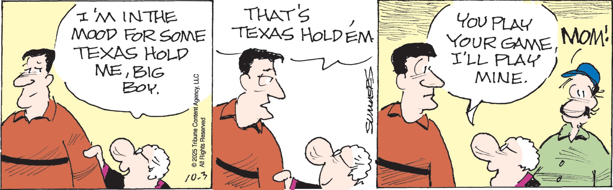 Animated cartoon OCR: I'M IN THE MOOD FOR SOME TEXAS HOLD MEBIG BOY. © 2025 Tribune Content AgencyLLC All Rights Reserved THAT'S TEXAS HOLDEM SUMMERS YOU PLAY YOUR GAMEMOM! I'LL PLAY MINE. 10.3 I'M IN THE MOOD FOR SOME TEXAS HOLD MEBIG BOY . © 2025 Tribune Content AgencyLLC All Rights Reserved THAT'S TEXAS HOLDEM SUMMERS YOU PLAY YOUR GAMEMOM ! I'LL PLAY MINE . 10.3