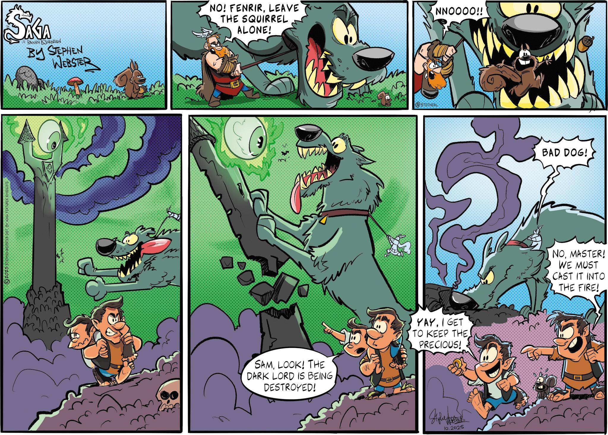 Publication OCR: 2025 STEPHEN WEBSTER DISTBY KING FEATURES SYNDICATE KA OF BRANN BJORNSON BY STEPHEN WEBSTER Mw NO! FENRIRLEAVE THE SQUIRREL ALONE! 0 @STECNEAL SAMLOOK! THE DARK LORD IS BEING DESTROYED! YAY. I GET TO KEEP THE. PRECIOUS! 10.2025 NNOOOO!! BAD DOG! NOMASTER! WE MUST CAST IT INTO THE FIRE! 2025 STEPHEN WEBSTER DISTBY KING FEATURES SYNDICATE KA OF BRANN BJORNSON BY STEPHEN WEBSTER Mw NO ! FENRIRLEAVE THE SQUIRREL ALONE ! 0 @STECNEAL SAMLOOK ! THE DARK LORD IS BEING DESTROYED ! YAY . I GET TO KEEP THE . PRECIOUS ! 10.2025 NNOOOO !! BAD DOG ! NOMASTER ! WE MUST CAST IT INTO THE FIRE !