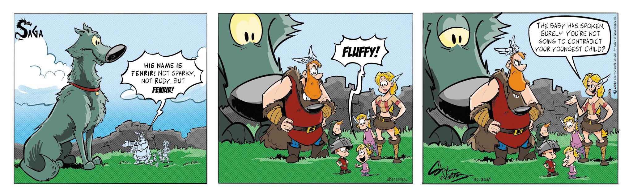 Comic book OCR: SÁGA HIS NAME IS FENRIR! NOT SPARKYBUT FENRIR! FLUFFY! WEBSTER 10:2025 THE BABY HAS SPOKEN. SURELY YOU'RE NOT GOING TO CONTRADICT YOUR YOUNGEST CHILD? N -2025 STEPHEN WEBSTER DIST BY K SÁGA HIS NAME IS FENRIR ! NOT SPARKYNOT RUDYBUT FENRIR ! FLUFFY ! WEBSTER 10 : 2025 THE BABY HAS SPOKEN . SURELY YOU'RE NOT GOING TO CONTRADICT YOUR YOUNGEST CHILD ? N -2025 STEPHEN WEBSTER DIST BY K