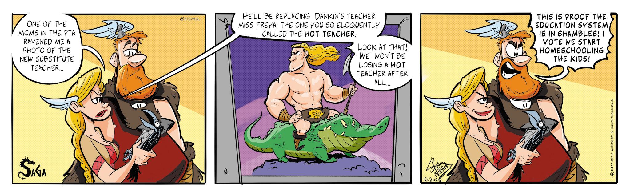 Comic book OCR: ? ONE OF THE MOMS IN THE PTA RAVENED ME A PHOTO OF THE NEW SUBSTITUTE TEACHER... @STEPNEAL HE'LL BE REPLACING DANKIN'S TEACHER MISS FREYATHE ONE YOU SO ELOQUENTLY CALLED THE HOT TEACHER. LOOK AT THAT! WE WON'T BE LOSING A HOT TEACHER AFTER ALL... THIS IS PROOF THE EDUCATION SYSTEMIS IN SHAMBLES! I VOTE WE START HOMESCHOOLING THE KIDS! SAGA ? WEBSTER 10.2025 -2025 STEPHEN WEBSTER DIST. BY KING FEATURES SYNDICATE ? ONE OF THE MOMS IN THE PTA RAVENED ME A PHOTO OF THE NEW SUBSTITUTE TEACHER ... @STEPNEAL HE'LL BE REPLACING DANKIN'S TEACHER MISS FREYATHE ONE YOU SO ELOQUENTLY CALLED THE HOT TEACHER . LOOK AT THAT ! WE WON'T BE LOSING A HOT TEACHER AFTER ALL ... THIS IS PROOF THE EDUCATION SYSTEMIS IN SHAMBLES ! I VOTE WE START HOMESCHOOLING THE KIDS ! SAGA ? WEBSTER 10.2025 -2025 STEPHEN WEBSTER DIST . BY KING FEATURES SYNDICATE