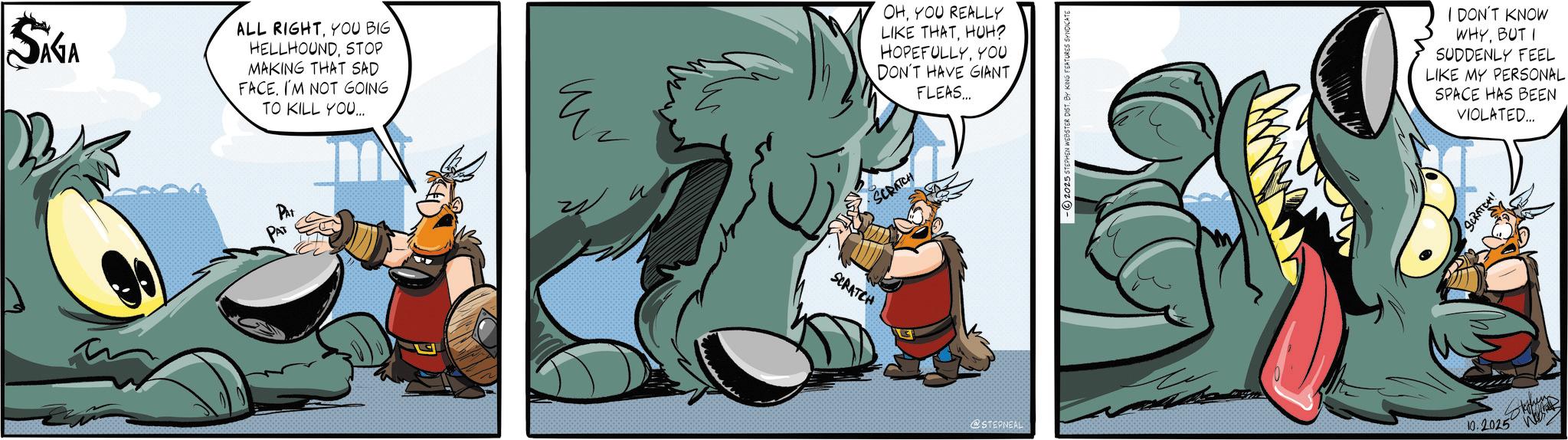 Graphic design OCR: SAGA ALL RIGHTYOU BIG HELLHOUNDSTOP MAKING THAT SAD FACE. I'M NOT GOING TO KILL YOU.... PAT PAT E ? SCRATCH OHYOU REALLY LIKE THATHUH? HOPEFULLYYOU DON'T HAVE GIANT FLEAS... SCRATCH @STEPNEAL -2025 STEPHEN WEBSTER DIST. BY KING FEATURES SYNDICATE I DON'T KNOW WHYBUT I SUDDENLY FEEL LIKE MY PERSONAL SPACE HAS BEEN VIOLATED... SCRATCH! 10.2025 SAGA ALL RIGHTYOU BIG HELLHOUNDSTOP MAKING THAT SAD FACE . I'M NOT GOING TO KILL YOU .... PAT PAT E ? SCRATCH OHYOU REALLY LIKE THATHUH ? HOPEFULLYYOU DON'T HAVE GIANT FLEAS ... SCRATCH @STEPNEAL -2025 STEPHEN WEBSTER DIST . BY KING FEATURES SYNDICATE I DON'T KNOW WHYBUT I SUDDENLY FEEL LIKE MY PERSONAL SPACE HAS BEEN VIOLATED ... SCRATCH ! 10.2025