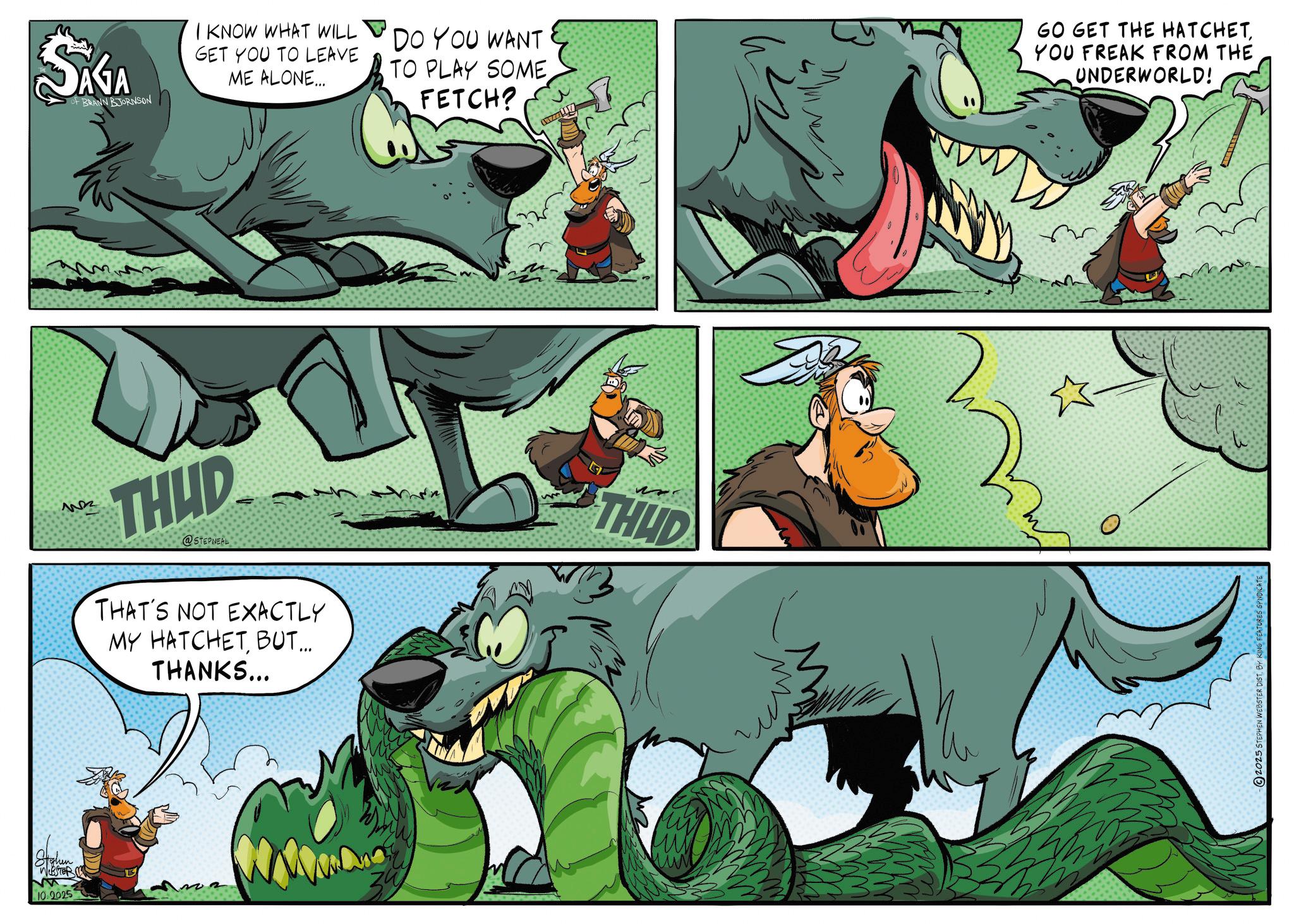 Animation OCR: Stohen WEBSTER M 10.2025 SAGA OF BRANN BJORNSON I KNOW WHAT WILL GET YOU TO LEAVE ME ALONE... DO YOU WANT TO PLAY SOME FETCH? GO GET THE HATCHETYOU FREAK FROM THE UNDERWORLD! ??? THUD @STEPNEAL THAT'S NOT EXACTLY MY HATCHETBUT... THANKS... O THUD ??? 2025 STEPHEN WEBSTER DIST. BY KING FEATURES S Stohen WEBSTER M 10.2025 SAGA OF BRANN BJORNSON I KNOW WHAT WILL GET YOU TO LEAVE ME ALONE ... DO YOU WANT TO PLAY SOME FETCH ? GO GET THE HATCHETYOU FREAK FROM THE UNDERWORLD ! ??? THUD @STEPNEAL THAT'S NOT EXACTLY MY HATCHETBUT ... THANKS ... O THUD ??? 2025 STEPHEN WEBSTER DIST . BY KING FEATURES S