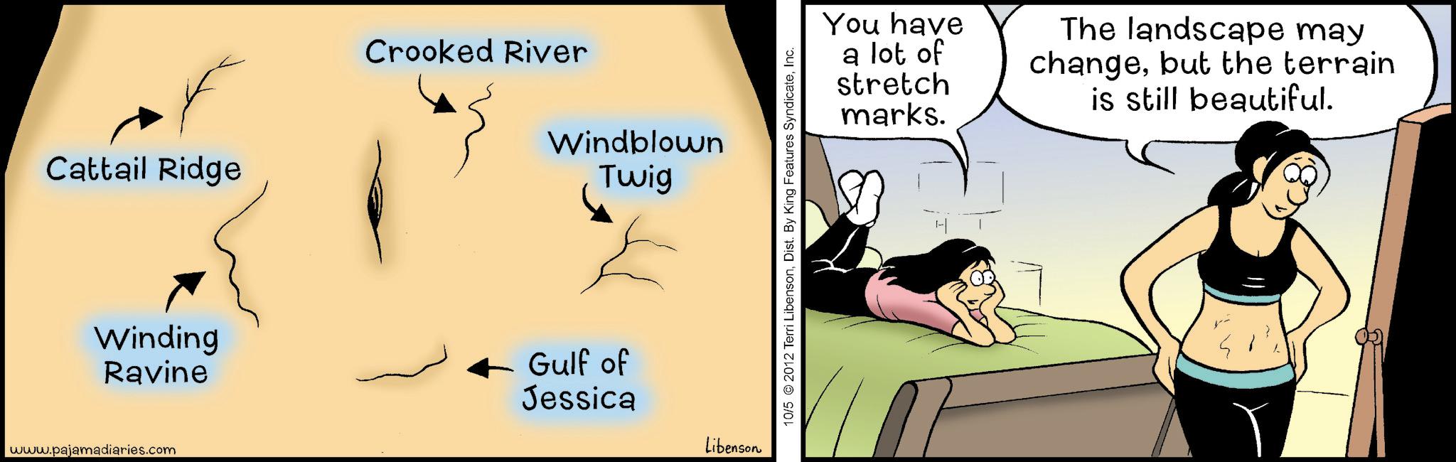 Animated cartoon OCR: Cattail Ridge Winding Ravine www.pajamadiaries.com Crooked River Windblown Twig Gulf of Jessica Libenson 10/5 © 2012 Terri LibensonInc. You have a lot of stretch marks. The landscape may changebut the terrain is still beautiful. Cattail Ridge Winding Ravine www.pajamadiaries.com Crooked River Windblown Twig Gulf of Jessica Libenson 10/5 © 2012 Terri LibensonDist . By King Features SyndicateInc. You have a lot of stretch marks . The landscape may changebut the terrain is still beautiful .