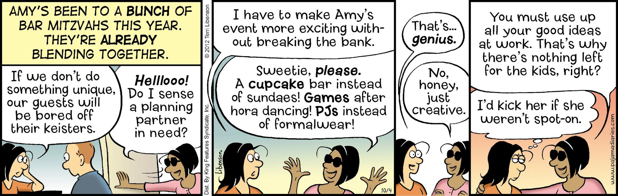 Conversation OCR: AMY'S BEEN TO A BUNCH OF BAR MITZVAHS THIS YEAR. THEY'RE ALREADY BLENDING TOGETHER. If we don't do something uniqueour guests will be bored off their keisters. Helllooo! Do I sense a planning partner in need? Dist. By King Features SyndicateInc. Libenson © 2012 Terri Libenson I have to make Amy's event more exciting with- out breaking the bank. Sweetieplease. A cupcake bar instead of sundaes! Games after hora dancing! PJs instead of formalwear! That's... genius. Nojust creative. You must use up all your good ideas at work. That's why there's nothing left for the kidsright? I'd kick her if she weren't spot-on. 10/4 www.pajamadiaries.com AMY'S BEEN TO A BUNCH OF BAR MITZVAHS THIS YEAR . THEY'RE ALREADY BLENDING TOGETHER . If we don't do something uniqueour guests will be bored off their keisters . Helllooo ! Do I sense a planning partner in need ? Dist . By King Features SyndicateInc. Libenson © 2012 Terri Libenson I have to make Amy's event more exciting with- out breaking the bank . Sweetieplease . A cupcake bar instead of sundaes ! Games after hora dancing ! PJs instead of formalwear ! That's ... genius . Nojust creative . You must use up all your good ideas at work . That's why there's nothing left for the kidsright ? I'd kick her if she weren't spot - on . 10/4 www.pajamadiaries.com
