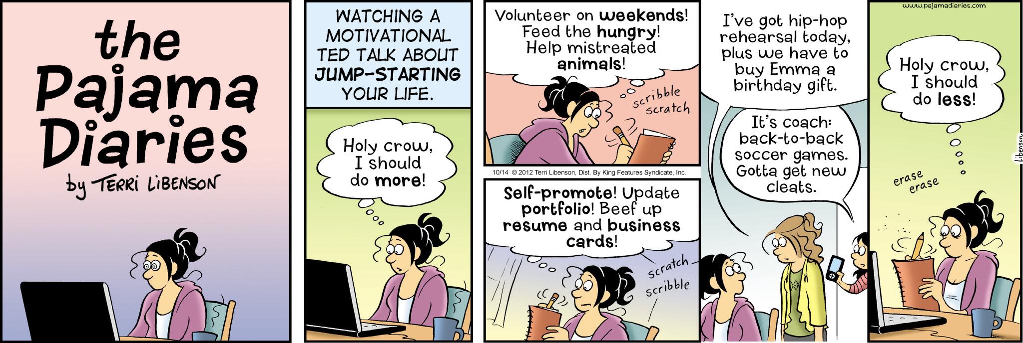 Animated cartoon OCR: the Pajama Diaries by TERRI LIBENSON WATCHING A MOTIVATIONAL TED TALK ABOUT JUMP-STARTING YOUR LIFE. Holy crowI should do more! Volunteer on weekends! Feed the hungry! Help mistreated animals! Scribble scratch 10/14 2012 Terri LibensonInc. Self-promote! Update portfolio! Beef up resume and business cards! I've got hip-hop rehearsal todayplus we have to buy Emma a birthday gift. It's coach: back-to-back soccer games. Gotta get new cleats. www.pajamadiaries.com Holy crowI should erase do less! erase O o O o o scratch. Scribble the Pajama Diaries by TERRI LIBENSON WATCHING A MOTIVATIONAL TED TALK ABOUT JUMP - STARTING YOUR LIFE . Holy crowI should do more ! Volunteer on weekends ! Feed the hungry ! Help mistreated animals ! Scribble scratch 10/14 2012 Terri LibensonDist . By King Features SyndicateInc. Self - promote ! Update portfolio ! Beef up resume and business cards ! I've got hip - hop rehearsal todayplus we have to buy Emma a birthday gift . It's coach : back - to - back soccer games . Gotta get new cleats . www.pajamadiaries.com Holy crowI should erase do less ! erase O o O o o scratch . Scribble