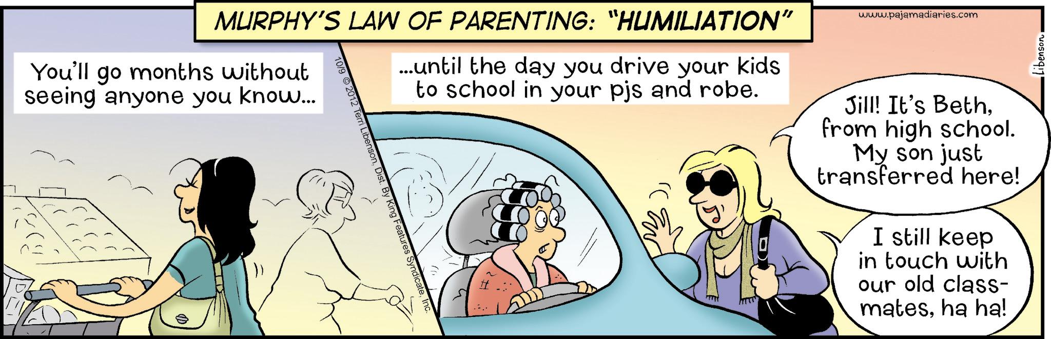 Photo caption OCR: MURPHY'S LAW OF PARENTING: "HUMILIATION" You'll go months without seeing anyone you know... ...until the day you drive your kids to school in your pjs and robe. 10/9 2012 Terri LibensonInc. www.pajamadiaries.com Jill! It's Bethfrom high school. My son just transferred here! I still keep in touch with our old class- matesha ha! Libenson. MURPHY'S LAW OF PARENTING : " HUMILIATION " You'll go months without seeing anyone you know ... ... until the day you drive your kids to school in your pjs and robe . 10/9 2012 Terri LibensonDist . By King Features SyndicateInc. www.pajamadiaries.com Jill ! It's Bethfrom high school . My son just transferred here ! I still keep in touch with our old class- matesha ha ! Libenson .