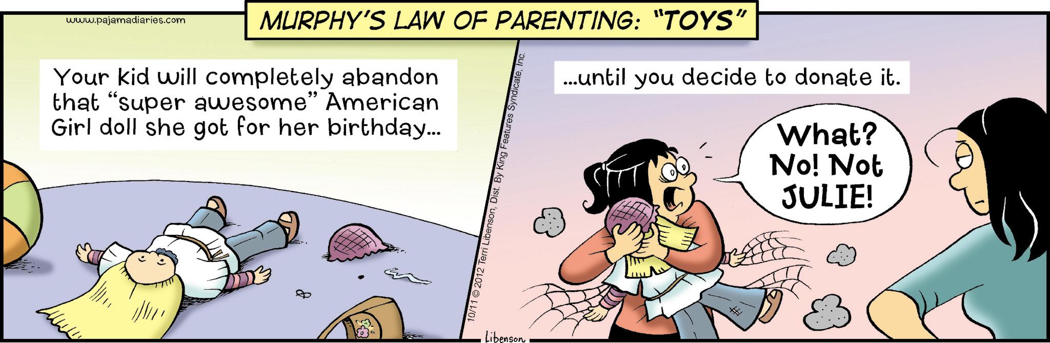 Fictional character OCR: www.pajamadiaries.com MURPHY'S LAW OF PARENTING: “TOYS" Your kid will completely abandon that "super awesome" American Girl doll she got for her birthday... 10/11 2012 Terri LibensonInc. ...until you decide to donate it. What? No! Not JULIE! Libenson www.pajamadiaries.com MURPHY'S LAW OF PARENTING : “ TOYS " Your kid will completely abandon that " super awesome " American Girl doll she got for her birthday ... 10/11 2012 Terri LibensonDist . By King Features SyndicateInc. ... until you decide to donate it . What ? No ! Not JULIE ! Libenson