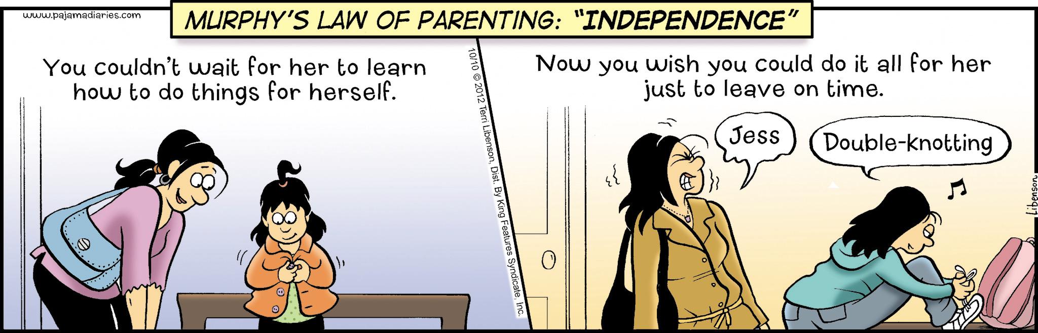 Photo caption OCR: www.pajamadiaries.com MURPHY'S LAW OF PARENTING: “INDEPENDENCE" You couldn't wait for her to learn how to do things for herself. Now you wish you could do it all for her just to leave on time. 10/10 2012 Terri LibensonInc. {{ Jess Double-knotting www.pajamadiaries.com MURPHY'S LAW OF PARENTING : “ INDEPENDENCE " You couldn't wait for her to learn how to do things for herself . Now you wish you could do it all for her just to leave on time . 10/10 2012 Terri LibensonDist . By King Features SyndicateInc. { { Jess Double - knotting