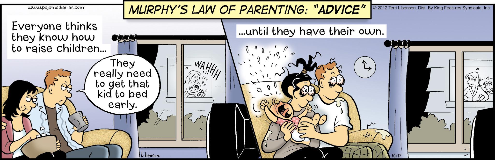 Graphics OCR: www.pajamadiaries.com Everyone thinks they know how to raise children... MURPHY'S LAW OF PARENTING: "ADVICE" 2012 Terri LibensonInc. ...until they have their own. They really need to get that kid to bed early. WAHHH 2 Libenson 10/12 www.pajamadiaries.com Everyone thinks they know how to raise children ... MURPHY'S LAW OF PARENTING : " ADVICE " 2012 Terri LibensonDist . By King Features SyndicateInc. ... until they have their own . They really need to get that kid to bed early . WAHHH 2 Libenson 10/12