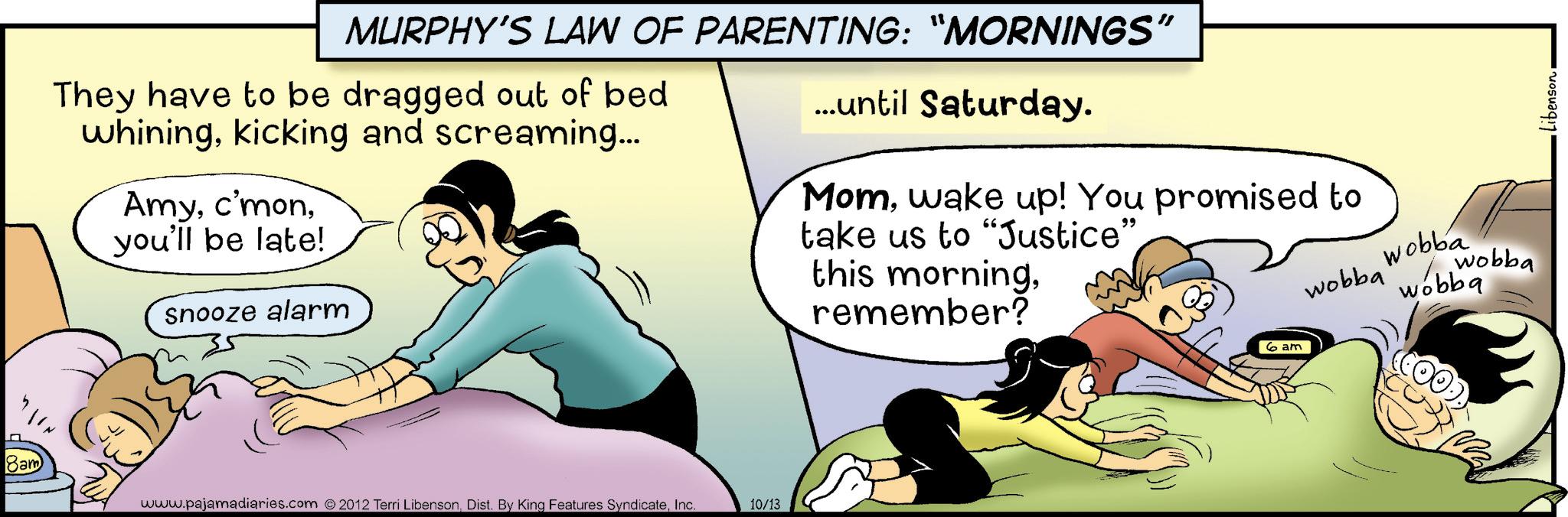 Photo caption OCR: MURPHY'S LAW OF PARENTING: "MORNINGS' They have to be dragged out of bed whiningkicking and screaming... Amyyou'll be late! snooze alarm ...until Saturday. "I Momwake up! You promised to take us to "Justice”. this morningremember? wobba Wobba wobba wobba 8am www.pajamadiaries.com ©2012 Terri LibensonInc. 10/13 6 am •Libenson. MURPHY'S LAW OF PARENTING : " MORNINGS ' They have to be dragged out of bed whiningkicking and screaming ... Amyyou'll be late ! snooze alarm ... until Saturday . " I Momwake up ! You promised to take us to " Justice ” . this morningremember ? wobba Wobba wobba wobba 8am www.pajamadiaries.com © 2012 Terri LibensonDist . By King Features SyndicateInc. 10/13 6 am • Libenson .