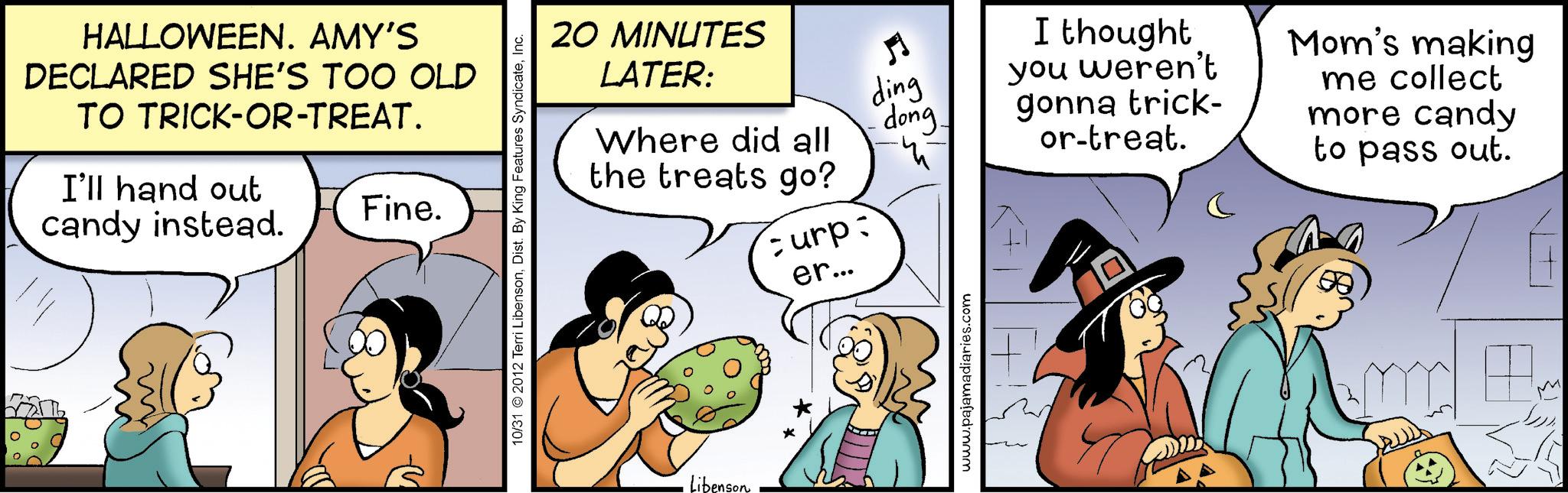 Photo caption OCR: HALLOWEEN. AMY'S DECLARED SHE'S TOO OLD TO TRICK-OR-TREAT. I'll hand out candy instead. Fine. 20 MINUTES LATER: ding Where did all dong 10/31 2012 Terri LibensonInc. the treats go? curp: er... Libenson www.pajamadiaries.com I thought you weren't gonna trick- or-treat. Mom's making me collect more candy to pass out. HALLOWEEN . AMY'S DECLARED SHE'S TOO OLD TO TRICK - OR - TREAT . I'll hand out candy instead . Fine . 20 MINUTES LATER : ding Where did all dong 10/31 2012 Terri LibensonDist . By King Features SyndicateInc. the treats go ? curp : er ... Libenson www.pajamadiaries.com I thought you weren't gonna trick- or - treat . Mom's making me collect more candy to pass out .