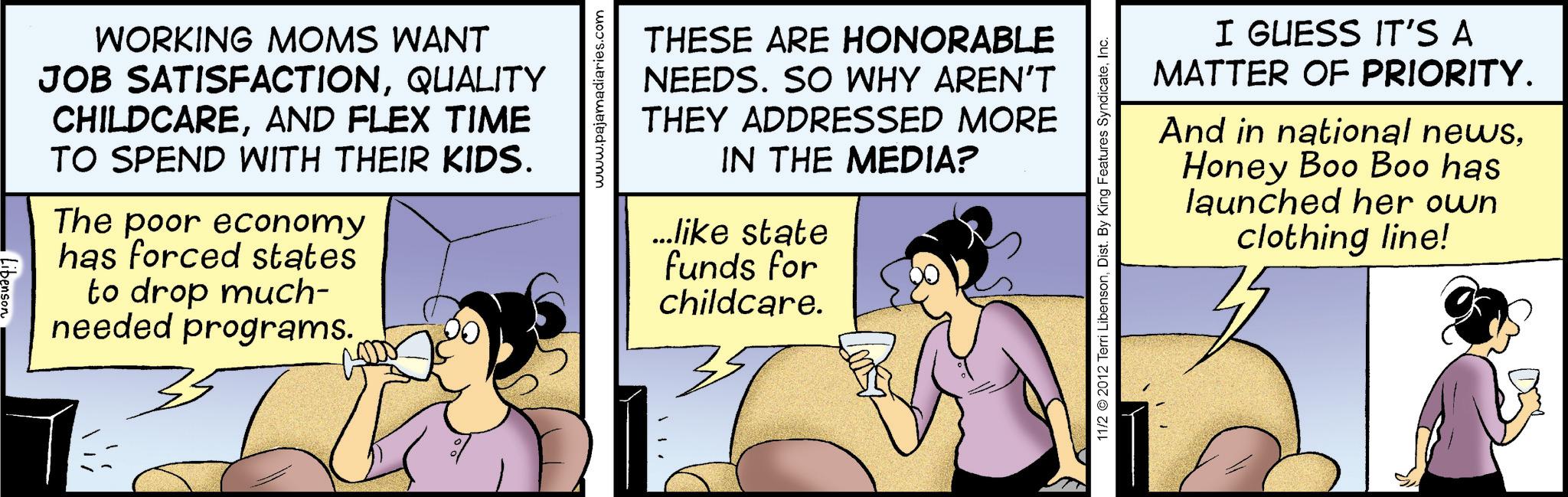 Hearing OCR: WORKING MOMS WANT JOB SATISFACTIONQUALITY CHILDCAREAND FLEX TIME TO SPEND WITH THEIR KIDS. The poor economy has forced states to drop much- needed programs. www.pajamadiaries.com THESE ARE HONORABLE NEEDS. SO WHY AREN'T THEY ADDRESSED MORE IN THE MEDIA? ...like state funds for childcare. 35 11/2 2012 Terri LibensonInc. I GUESS IT'S A MATTER OF PRIORITY. And in national newsHoney Boo Boo has launched her own clothing line! WORKING MOMS WANT JOB SATISFACTIONQUALITY CHILDCAREAND FLEX TIME TO SPEND WITH THEIR KIDS . The poor economy has forced states to drop much- needed programs . www.pajamadiaries.com THESE ARE HONORABLE NEEDS . SO WHY AREN'T THEY ADDRESSED MORE IN THE MEDIA ? ... like state funds for childcare . 35 11/2 2012 Terri LibensonDist . By King Features SyndicateInc. I GUESS IT'S A MATTER OF PRIORITY . And in national newsHoney Boo Boo has launched her own clothing line !