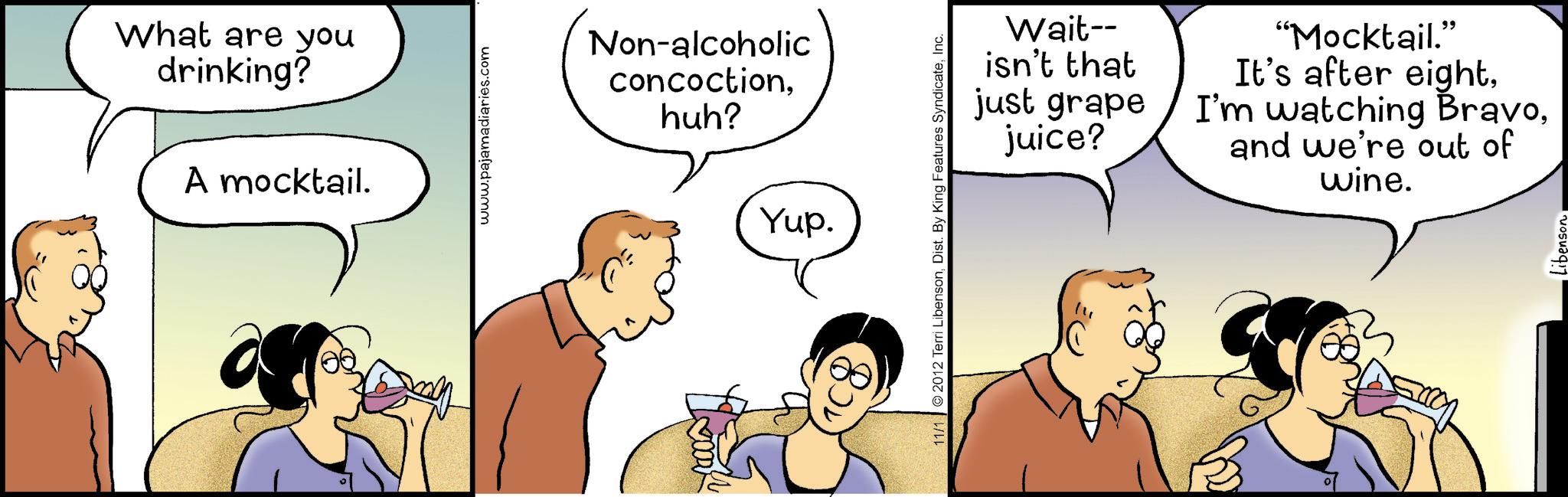 Animation OCR: What are you drinking? A mocktail. www.pajamadiaries.com Non-alcoholic concoctionhuh? Yup. 11/1 2012 Terri LibensonInc. Wait-- isn't that just grape juice? "Mocktail." It's after eightand we're out of wine. Libenson What are you drinking ? A mocktail . www.pajamadiaries.com Non - alcoholic concoctionhuh ? Yup . 11/1 2012 Terri LibensonDist . By King Features SyndicateInc. Wait-- isn't that just grape juice ? " Mocktail . " It's after eightI'm watching Bravoand we're out of wine . Libenson