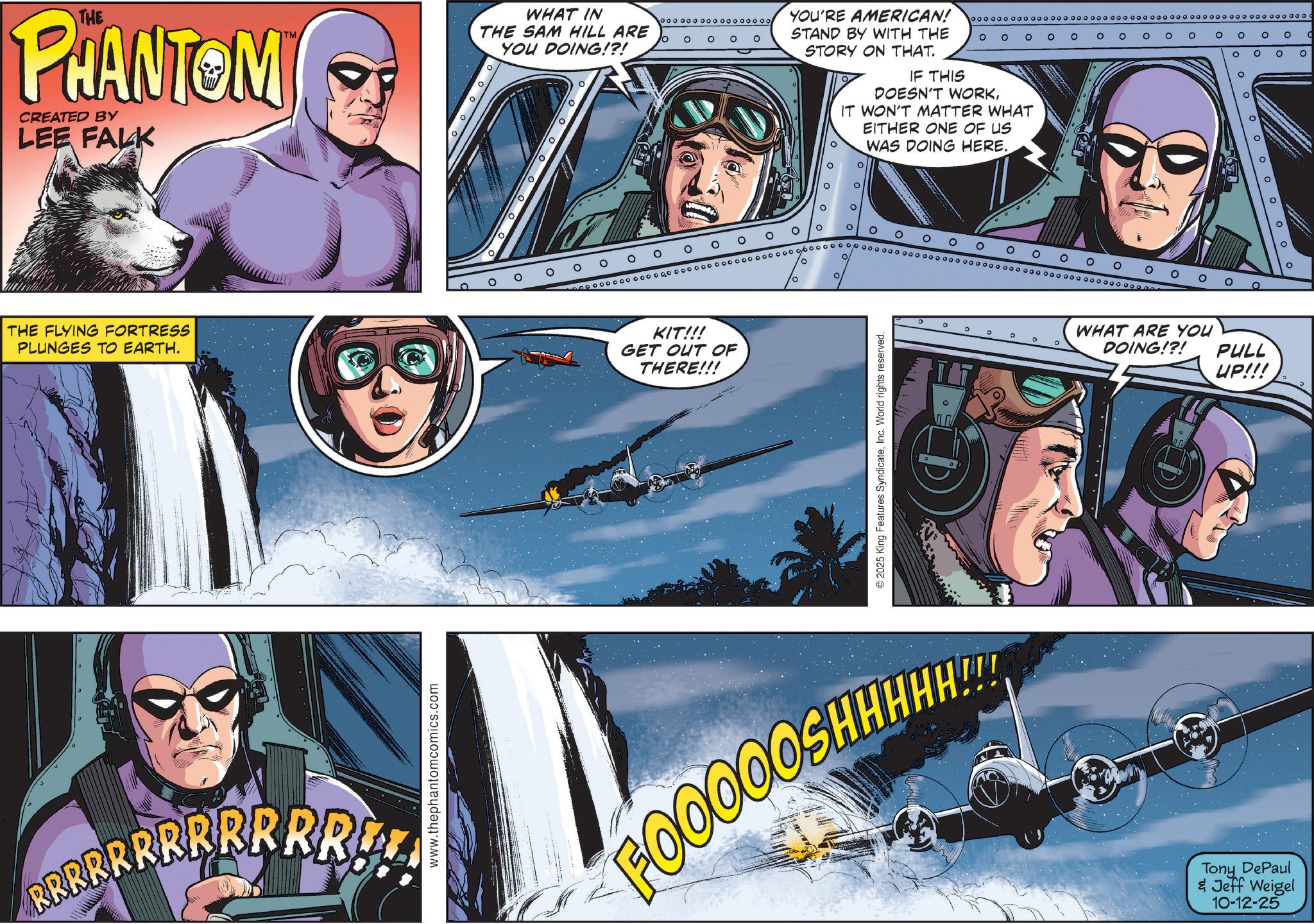 Aircraft OCR: THE PHANTOM CREATED BY LEE FALK o THE FLYING FORTRESS PLUNGES TO EARTH. BRRRRRRRRRRRU www.thephantomcomics.com WHAT IN THE SAM HILL ARE YOU DOING!?! ? ° ? ? ? ? ooooooooo ooo ooooo 10 O O O O YOU'RE AMERICAN! STAND BY WITH THE STORY ON THAT. oooooooooooooooooooo O O O O ° ? O ? ° IF THIS DOESN'T WORKIT WON'T MATTER WHAT EITHER ONE OF US ? WAS DOING HERE. 0 0 ° ? ° ? ? O O O O O O O ? ooooooo ooo oooooooooooooooooooooooooo poooooooooooooooooooooooooooooooooooooo ooooees KIT!!! GET OUT OF THERE!!! ? ° ° ° WHAT ARE YOU DOING!?! ©2025 King Features SyndicateInc. World rights reserved. FOOOOOSHHHH Tony DePaul & Jeff Weigel 10-12-25 PULL UP!!! THE PHANTOM CREATED BY LEE FALK o THE FLYING FORTRESS PLUNGES TO EARTH . BRRRRRRRRRRRU www.thephantomcomics.com WHAT IN THE SAM HILL ARE YOU DOING ! ? ! ? ° ? ? ? ? ooooooooo ooo ooooo 10 O O O O YOU'RE AMERICAN ! STAND BY WITH THE STORY ON THAT . oooooooooooooooooooo O O O O ° ? O ? ° IF THIS DOESN'T WORKIT WON'T MATTER WHAT EITHER ONE OF US ? WAS DOING HERE . 0 0 ° ? ° ? ? O O O O O O O ? ooooooo ooo oooooooooooooooooooooooooo poooooooooooooooooooooooooooooooooooooo ooooees KIT !!! GET OUT OF THERE !!! ? ° ° ° WHAT ARE YOU DOING ! ? ! © 2025 King Features SyndicateInc. World rights reserved . FOOOOOSHHHH Tony DePaul & Jeff Weigel 10-12-25 PULL UP !!!