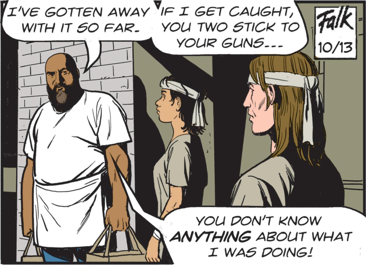 Fiction OCR: I'VE GOTTEN AWAY WITH IT SO FAR. IF I GET CAUGHTYOU TWO STICK TO YOUR GUNS... Falk 10/13 YOU DON'T KNOW ANYTHING ABOUT WHAT I WAS DOING! I'VE GOTTEN AWAY WITH IT SO FAR . IF I GET CAUGHTYOU TWO STICK TO YOUR GUNS ... Falk 10/13 YOU DON'T KNOW ANYTHING ABOUT WHAT I WAS DOING !