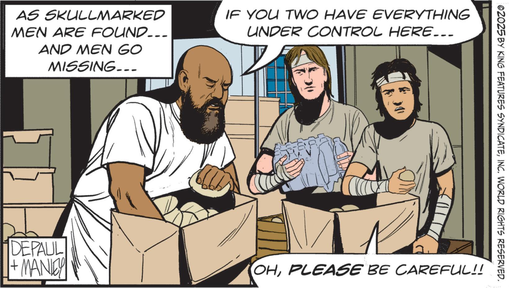 Comics OCR: AS SKULLMARKED MEN ARE FOUND.. AND MEN GO MISSING... IF YOU TWO HAVE EVERYTHING UNDER CONTROL HERE….. DEPAUL 1+ MANLEY 02025 BY KING FEATURES SYNDICATEINC. WORLD RIGHTS RESERVED. OHPLEASE BE CAREFUL!! AS SKULLMARKED MEN ARE FOUND .. AND MEN GO MISSING ... IF YOU TWO HAVE EVERYTHING UNDER CONTROL HERE … .. DEPAUL 1+ MANLEY 02025 BY KING FEATURES SYNDICATEINC . WORLD RIGHTS RESERVED . OHPLEASE BE CAREFUL !!