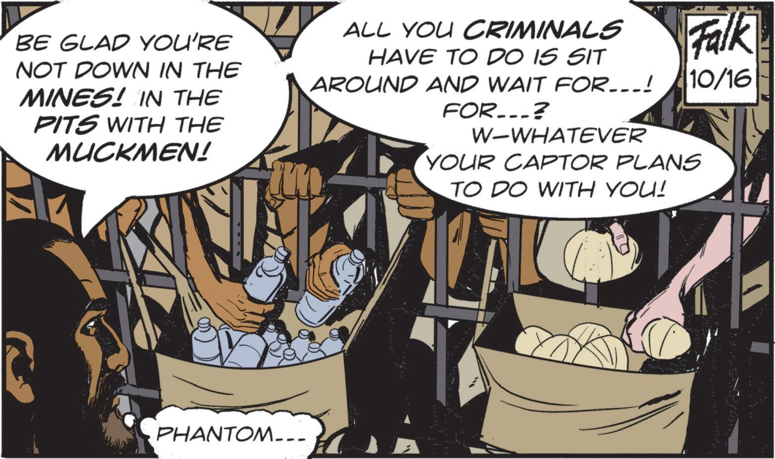 Fictional character OCR: Falk 10/16 BE GLAD YOU'RE NOT DOWN IN THE MINES! IN THE PITS WITH THE MUCKMEN! ALL YOU CRIMINALS HAVE TO DO IS SIT AROUND AND WAIT FOR...! FOR...? W-WHATEVER YOUR CAPTOR PLANS TO DO WITH YOU! PHANTOM... Falk 10/16 BE GLAD YOU'RE NOT DOWN IN THE MINES ! IN THE PITS WITH THE MUCKMEN ! ALL YOU CRIMINALS HAVE TO DO IS SIT AROUND AND WAIT FOR ... ! FOR ... ? W - WHATEVER YOUR CAPTOR PLANS TO DO WITH YOU ! PHANTOM ...