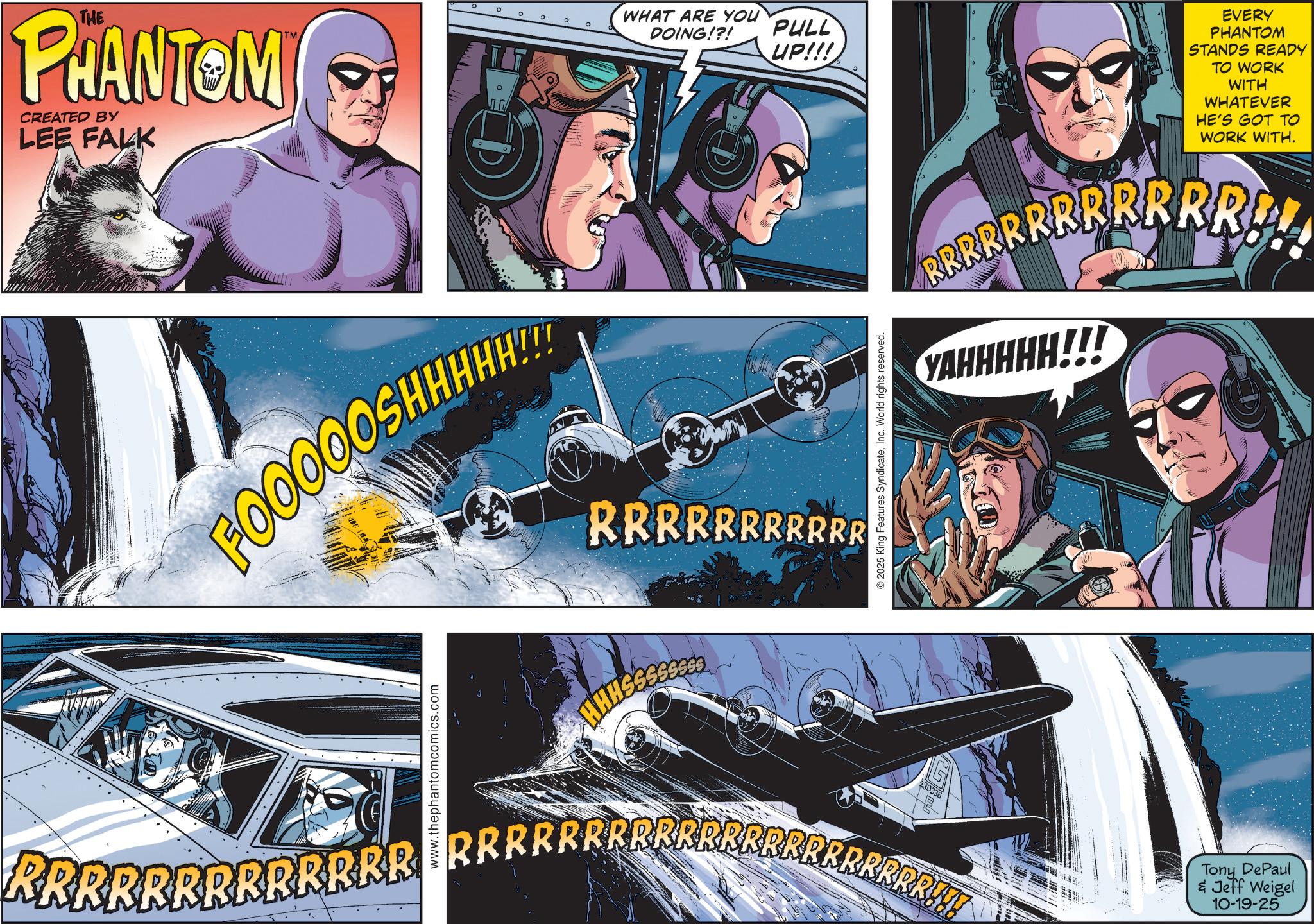 Publication OCR: THE PHANTOM CREATED BY LEE FALK F00000SHHHHH!! WHAT ARE YOU DOING!?! PULL UP!!! RRRRRRRRRRR ©2025 King Features SyndicateInc. World rights reserved. EVERY PHANTOM STANDS READY TO WORK WITH WHATEVER HE'S GOT TO WORK WITH. BRRRRRRRRRRREL YAHHHHH!!! www.thephantomcomics.com 230336 RRRRRRRRRRRRRRRRRRRRRRRRRRRRRRRRRRR!!! Tony DePaul & Jeff Weigel 10-19-25 THE PHANTOM CREATED BY LEE FALK F00000SHHHHH !! WHAT ARE YOU DOING ! ? ! PULL UP !!! RRRRRRRRRRR © 2025 King Features SyndicateInc. World rights reserved . EVERY PHANTOM STANDS READY TO WORK WITH WHATEVER HE'S GOT TO WORK WITH . BRRRRRRRRRRREL YAHHHHH !!! www.thephantomcomics.com 230336 RRRRRRRRRRRRRRRRRRRRRRRRRRRRRRRRRRR !!! Tony DePaul & Jeff Weigel 10-19-25