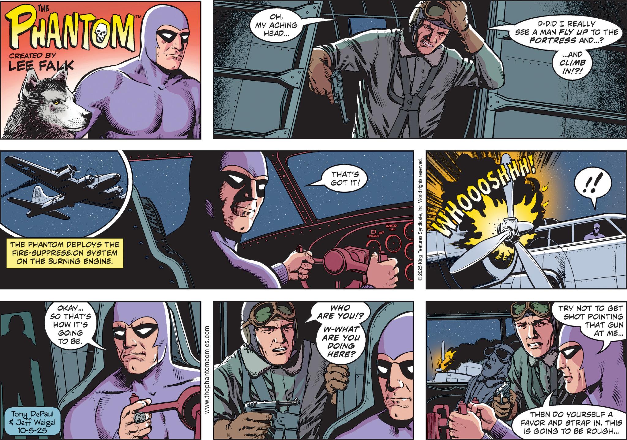 Superhero OCR: THE PHANTOM CREATED BY LEE FALK OHMY ACHING HEAD... D-DID I REALLY SEE A MAN FLY UP TO THE FORTRESS AND...? ...AND CLIMB IN!?! THE PHANTOM DEPLOYS THE FIRE-SUPPRESSION SYSTEM ON THE BURNING ENGINE. Tony DePaul & Jeff Weigel 10-5-25 OKAY... SO THAT'S HOW IT'S GOING TO BE. www.thephantomcomics.com THAT'S GOT IT! WHO ARE YOU!? W-WHAT ARE YOU DOING HERE? D 14767 WHOOOSHHH © 2025 King Features SyndicateInc. World rights reserved. TRY NOT TO GET SHOT POINTING THAT GUN AT ME... THEN DO YOURSELF A FAVOR AND STRAP IN. THIS IS GOING TO BE ROUGH... THE PHANTOM CREATED BY LEE FALK OHMY ACHING HEAD ... D - DID I REALLY SEE A MAN FLY UP TO THE FORTRESS AND ... ? ... AND CLIMB IN ! ? ! THE PHANTOM DEPLOYS THE FIRE - SUPPRESSION SYSTEM ON THE BURNING ENGINE . Tony DePaul & Jeff Weigel 10-5-25 OKAY ... SO THAT'S HOW IT'S GOING TO BE . www.thephantomcomics.com THAT'S GOT IT ! WHO ARE YOU !? W - WHAT ARE YOU DOING HERE ? D 14767 WHOOOSHHH © 2025 King Features SyndicateInc. World rights reserved . TRY NOT TO GET SHOT POINTING THAT GUN AT ME ... THEN DO YOURSELF A FAVOR AND STRAP IN . THIS IS GOING TO BE ROUGH ...