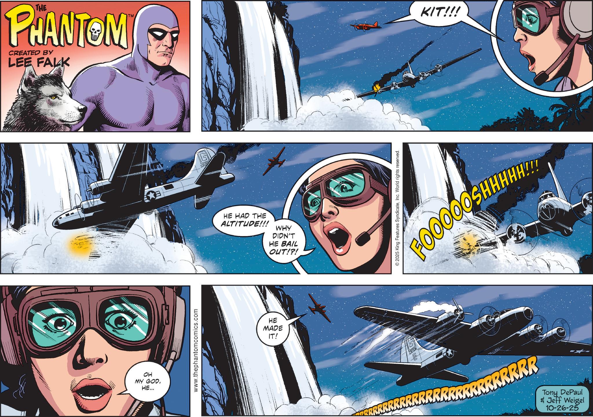 Comic book OCR: THE PHANTOM CREATED BY LEE FALK OH MY GODHE... www.thephantomcomics.com HE HAD THE ALTITUDE!!! WHY DIDN'T HE BAIL OUT!?! HE MADE IT! 2025 King Features SyndicateInc. World rights reserved. KIT!!! FOOOOOSHHHH!!! RRRRRRRRRRRRRRRRR Tony DePaul & Jeff Weigel 10-26-25 THE PHANTOM CREATED BY LEE FALK OH MY GODHE ... www.thephantomcomics.com HE HAD THE ALTITUDE !!! WHY DIDN'T HE BAIL OUT ! ? ! HE MADE IT ! 2025 King Features SyndicateInc. World rights reserved . KIT !!! FOOOOOSHHHH !!! RRRRRRRRRRRRRRRRR Tony DePaul & Jeff Weigel 10-26-25