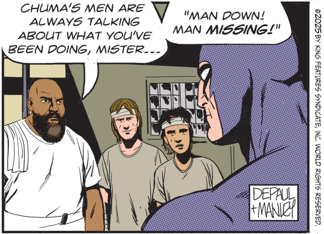 Graphics OCR: CHUMA'S MEN ARE ? "MAN DOWN! ALWAYS TALKING ABOUT WHAT YOU'VE BEEN DOINGMISTER... MAN MISSING!" ©2025 BY KING FEATURES SYNDICATEINC. WORLD RIGHTS RESERVED. DEPAUL + MANLEY CHUMA'S MEN ARE ? " MAN DOWN ! ALWAYS TALKING ABOUT WHAT YOU'VE BEEN DOINGMISTER ... MAN MISSING ! " © 2025 BY KING FEATURES SYNDICATEINC . WORLD RIGHTS RESERVED . DEPAUL + MANLEY