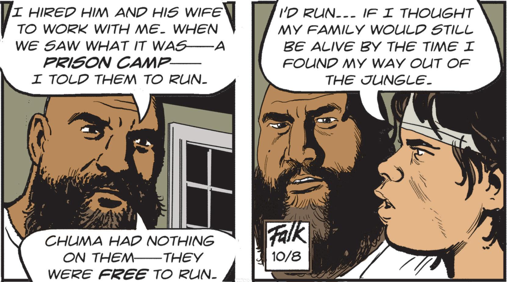 Photo caption OCR: I HIRED HIM AND HIS WIFE TO WORK WITH ME. WHEN WE SAW WHAT IT WAS A PRISON CAMP- I TOLD THEM TO RUN. I'D RUN……. IF I THOUGHT MY FAMILY WOULD STILL BE ALIVE BY THE TIME I FOUND MY WAY OUT OF THE JUNGLE_ CHUMA HAD NOTHING ON THEM THEY WERE FREE TO RUN- Falk 10/8 ? ?? ?? ?? ?? ?? ?? I HIRED HIM AND HIS WIFE TO WORK WITH ME . WHEN WE SAW WHAT IT WAS A PRISON CAMP- I TOLD THEM TO RUN . I'D RUN …… . IF I THOUGHT MY FAMILY WOULD STILL BE ALIVE BY THE TIME I FOUND MY WAY OUT OF THE JUNGLE_ CHUMA HAD NOTHING ON THEM THEY WERE FREE TO RUN- Falk 10/8 ? ?? ?? ?? ?? ?? ??