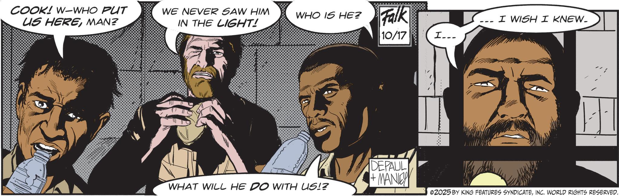 Animated cartoon OCR: COOK! W-WHO PUT US HEREMAN? WE NEVER SAW HIM IN THE LIGHT! WHO IS HE? Falk I WISH I KNEW_ 10/17 I... DEPAUL + MANIEY WHAT WILL HE DO WITH US!? 02025 BY KING FEATURES SYNDICATEINC. WORLD RIGHTS RESERVED. COOK ! W - WHO PUT US HEREMAN ? WE NEVER SAW HIM IN THE LIGHT ! WHO IS HE ? Falk I WISH I KNEW_ 10/17 I ... DEPAUL + MANIEY WHAT WILL HE DO WITH US !? 02025 BY KING FEATURES SYNDICATEINC . WORLD RIGHTS RESERVED .