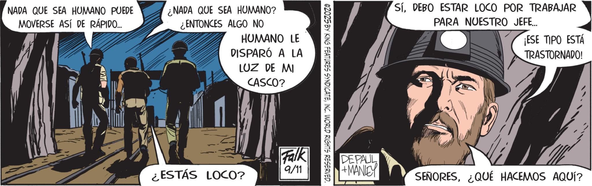 Animated cartoon OCR: NADA QUE SEA HUMANO PUEDE MOVERSE ASÍ DE RÁPIDO... NADA QUE SEA HUMANO? ¿ENTONCES ALGO NO HUMANO LE DISPARÓ A LA LUZ DE MI CASCO? SíDEBO ESTAR LOCO POR TRABAJAR PARA NUESTRO JEFE... ¡ESE TIPO ESTÁ TRASTORNADO! Falk ¿ESTÁS LOCO? 9/11 DEPAUL +MANLEY SEÑORES¿QUÉ HACEMOS AQUÍ? NADA QUE SEA HUMANO PUEDE MOVERSE ASÍ DE RÁPIDO ... NADA QUE SEA HUMANO ? ¿ ENTONCES ALGO NO HUMANO LE DISPARÓ A LA LUZ DE MI CASCO ? SíDEBO ESTAR LOCO POR TRABAJAR PARA NUESTRO JEFE ... ¡ ESE TIPO ESTÁ TRASTORNADO ! Falk ¿ ESTÁS LOCO ? 9/11 DEPAUL + MANLEY SEÑORES¿ QUÉ HACEMOS AQUÍ ?