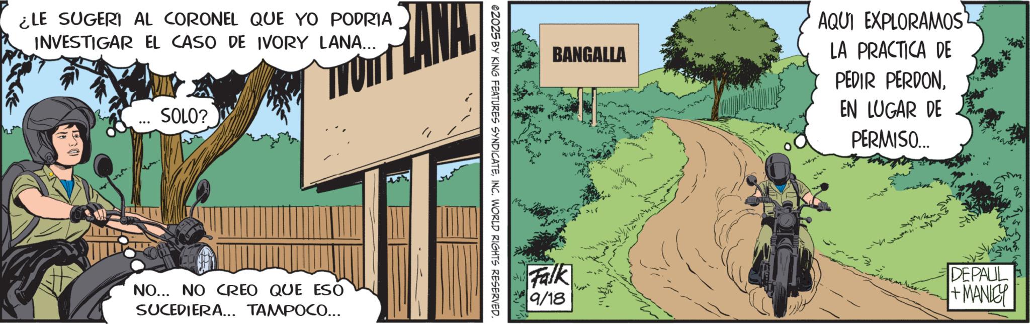 Animated cartoon OCR: ¿LE SUGERI AL CORONEL QUE YO PODRIA INVESTIGAR EL CASO DE IVORY LANA... ANA SOLO? NO... NO CREO QUE ESO SUCEDIERA... TAMPOCO... @2025 BY KING FEATURES SYNDICATEINC. WORLD RIGHTS RESERVED. AQUI EXPLORAMOS BANGALLA Falk 9/18 LA PRACTICA DE PEDIR PERDONEN LUGAR DE PERMISO... DEPAUL +MANLEY ¿ LE SUGERI AL CORONEL QUE YO PODRIA INVESTIGAR EL CASO DE IVORY LANA ... ANA SOLO ? NO ... NO CREO QUE ESO SUCEDIERA ... TAMPOCO ... @ 2025 BY KING FEATURES SYNDICATEINC . WORLD RIGHTS RESERVED . AQUI EXPLORAMOS BANGALLA Falk 9/18 LA PRACTICA DE PEDIR PERDONEN LUGAR DE PERMISO ... DEPAUL + MANLEY