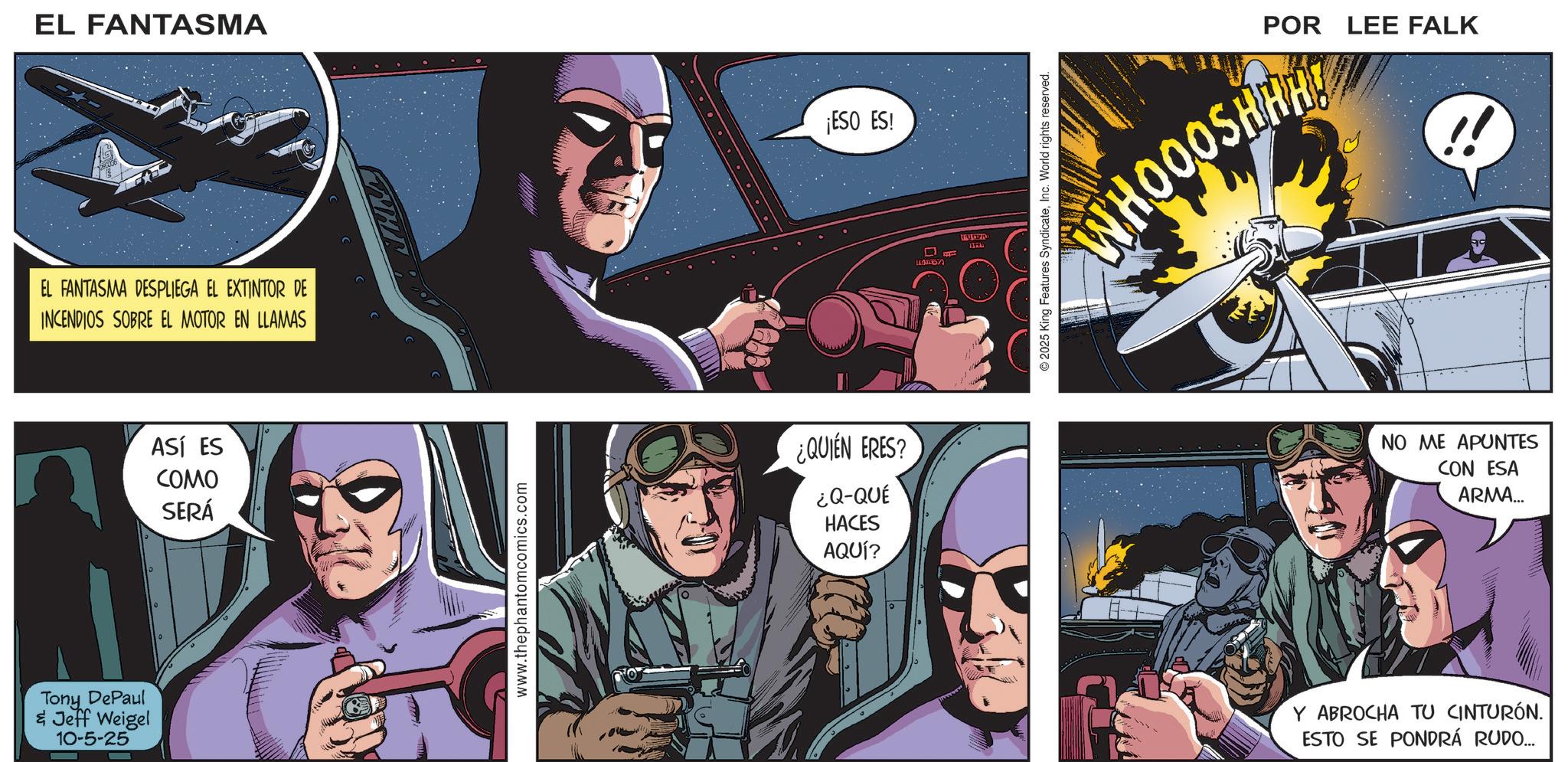 Superhero OCR: EL FANTASMA EL FANTASMA DESPLIEGA EL EXTINTOR DE INCENDIOS SOBRE EL MOTOR EN LLAMAS Tony DePaul & Jeff Weigel 10-5-25 ASÍ ES COMO SERÁ www.thephantomcomics.com ¡ESO ES! ¿QUIÉN ERES? ¿Q-QUÉ HACES AQUÍ? ????? POR LEE FALK WHOOOSHHA © 2025 King Features SyndicateInc. World rights reserved. NO ME APUNTES CON ESA ARMA... Y ABROCHA TU CINTURÓN. ESTO SE PONDRÁ RUDO... EL FANTASMA EL FANTASMA DESPLIEGA EL EXTINTOR DE INCENDIOS SOBRE EL MOTOR EN LLAMAS Tony DePaul & Jeff Weigel 10-5-25 ASÍ ES COMO SERÁ www.thephantomcomics.com ¡ ESO ES ! ¿ QUIÉN ERES ? ¿ Q - QUÉ HACES AQUÍ ? ????? POR LEE FALK WHOOOSHHA © 2025 King Features SyndicateInc. World rights reserved . NO ME APUNTES CON ESA ARMA ... Y ABROCHA TU CINTURÓN . ESTO SE PONDRÁ RUDO ...