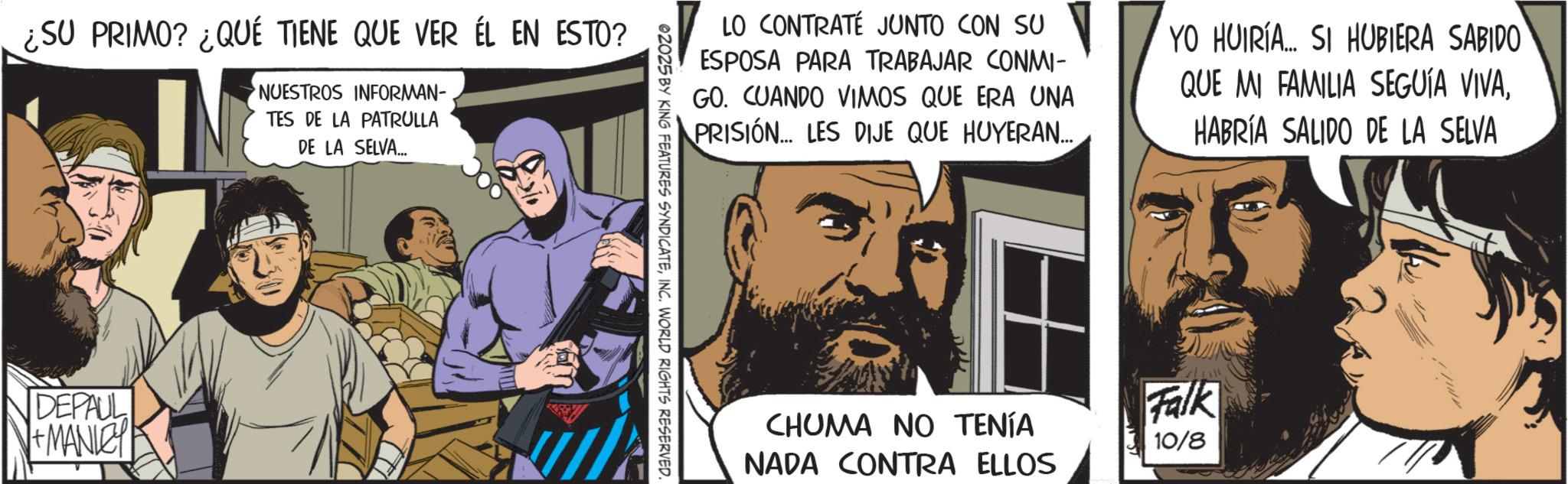 Animated cartoon OCR: ¿SU PRIMO? ¿QUÉ TIENE QUE VER ÉL EN ESTO? NUESTROS INFORMAN- TES DE LA PATRULLA DE LA SELVA... DEPAUL +MANLEY LO CONTRATÉ JUNTO CON SU ESPOSA PARA TRABAJAR CONMI- GO. CUANDO VIMOS QUE ERA UNA PRISIÓN... LES DIJE QUE HUYERAN... YO HUIRÍA... SI HUBIERA SABIDO QUE MI FAMILIA SEGUÍA VIVAHABRÍA SALIDO DE LA SELVA 02025 BY KING FEATURES SYNDICATEINC. WORLD RIGHTS RESERVED. CHUMA NO TENÍA NADA CONTRA ELLOS Falk 10/8 ¿ SU PRIMO ? ¿ QUÉ TIENE QUE VER ÉL EN ESTO ? NUESTROS INFORMAN- TES DE LA PATRULLA DE LA SELVA ... DEPAUL + MANLEY LO CONTRATÉ JUNTO CON SU ESPOSA PARA TRABAJAR CONMI- GO . CUANDO VIMOS QUE ERA UNA PRISIÓN ... LES DIJE QUE HUYERAN ... YO HUIRÍA ... SI HUBIERA SABIDO QUE MI FAMILIA SEGUÍA VIVAHABRÍA SALIDO DE LA SELVA 02025 BY KING FEATURES SYNDICATEINC . WORLD RIGHTS RESERVED . CHUMA NO TENÍA NADA CONTRA ELLOS Falk 10/8