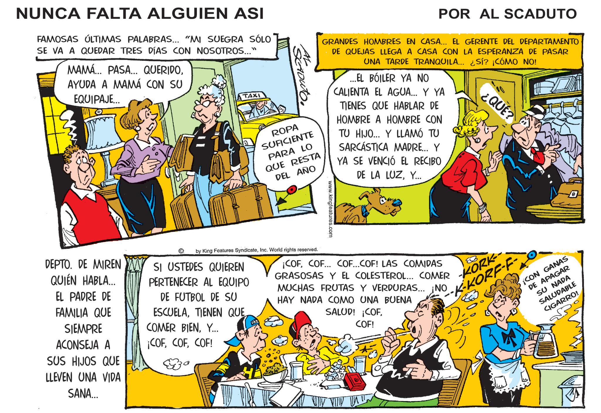 Fictional character OCR: NUNCA FALTA ALGUIEN ASI FAMOSAS ÚLTIMAS PALABRAS... "MI SUEGRA SÓLO SE VA A QUEDAR TRES DÍAS CON NOSOTROS..." MAMÁ... PASA... QUERIDOAYUDA A MAMÁ CON SU EQUIPAJE... TAXI POR AL SCADUTO Acrouto ROPA SUFICIENTE PARA LO QUE RESTA DEL AÑO GRANDES HOMBRES EN CASA... EL GERENTE DEL DEPARTAMENTO DE QUEJAS LLEGA A CASA CON LA ESPERANZA DE PASAR UNA TARDE TRANQUILA... ¿SÍ? ¡CÓMO NO! ...EL BOILER YA NO CALIENTA EL AGUA... Y YA TIENES QUE HABLAR DE HOMBRE A HOMBRE CON TU HIJO... Y LLAMÓ TU SARCASTICA MADRE... Y YA SE VENCIÓ EL RECIBO DE LA LUZY... ¿QUÉ? DEPTO. DE MIREN QUIÉN HABLA... EL PADRE DE FAMILIA QUE SIEMPRE ACONSEJA A SUS HIJOS QUE LLEVEN UNA VIDA SANA... by King Features SyndicateInc. World rights reserved. SI USTEDES QUIEREN PERTENECER AL EQUIPO DE FUTBOL DE SU ESCUELATIENEN QUE COMER BIENY... ¡COFCOF! www.k ww.kingfeatures.com -KORK-- K-KORF-F ¡COFCOF... COF...COF! LAS COMIDAS GRASOSAS Y EL COLESTEROL... COMER MUCHAS FRUTAS Y VERDURAS... ¡NO HAY NADA COMO UNA BUENA SALUD! ¡COFCOF! ¡CON GANAS DE APAGAR SU NADA SALUDABLE CIGARRO! In NUNCA FALTA ALGUIEN ASI FAMOSAS ÚLTIMAS PALABRAS ... " MI SUEGRA SÓLO SE VA A QUEDAR TRES DÍAS CON NOSOTROS ... " MAMÁ ... PASA ... QUERIDOAYUDA A MAMÁ CON SU EQUIPAJE ... TAXI POR AL SCADUTO Acrouto ROPA SUFICIENTE PARA LO QUE RESTA DEL AÑO GRANDES HOMBRES EN CASA ... EL GERENTE DEL DEPARTAMENTO DE QUEJAS LLEGA A CASA CON LA ESPERANZA DE PASAR UNA TARDE TRANQUILA ... ¿ SÍ ? ¡ CÓMO NO ! ... EL BOILER YA NO CALIENTA EL AGUA ... Y YA TIENES QUE HABLAR DE HOMBRE A HOMBRE CON TU HIJO ... Y LLAMÓ TU SARCASTICA MADRE ... Y YA SE VENCIÓ EL RECIBO DE LA LUZY ... ¿ QUÉ ? DEPTO . DE MIREN QUIÉN HABLA ... EL PADRE DE FAMILIA QUE SIEMPRE ACONSEJA A SUS HIJOS QUE LLEVEN UNA VIDA SANA ... by King Features SyndicateInc. World rights reserved . SI USTEDES QUIEREN PERTENECER AL EQUIPO DE FUTBOL DE SU ESCUELATIENEN QUE COMER BIENY ... ¡ COFCOF ! www.k ww.kingfeatures.com -KORK-- K - KORF - F ¡ COFCOF ... COF ... COF ! LAS COMIDAS GRASOSAS Y EL COLESTEROL ... COMER MUCHAS FRUTAS Y VERDURAS ... ¡ NO HAY NADA COMO UNA BUENA SALUD ! ¡ COFCOF ! ¡ CON GANAS DE APAGAR SU NADA SALUDABLE CIGARRO ! In