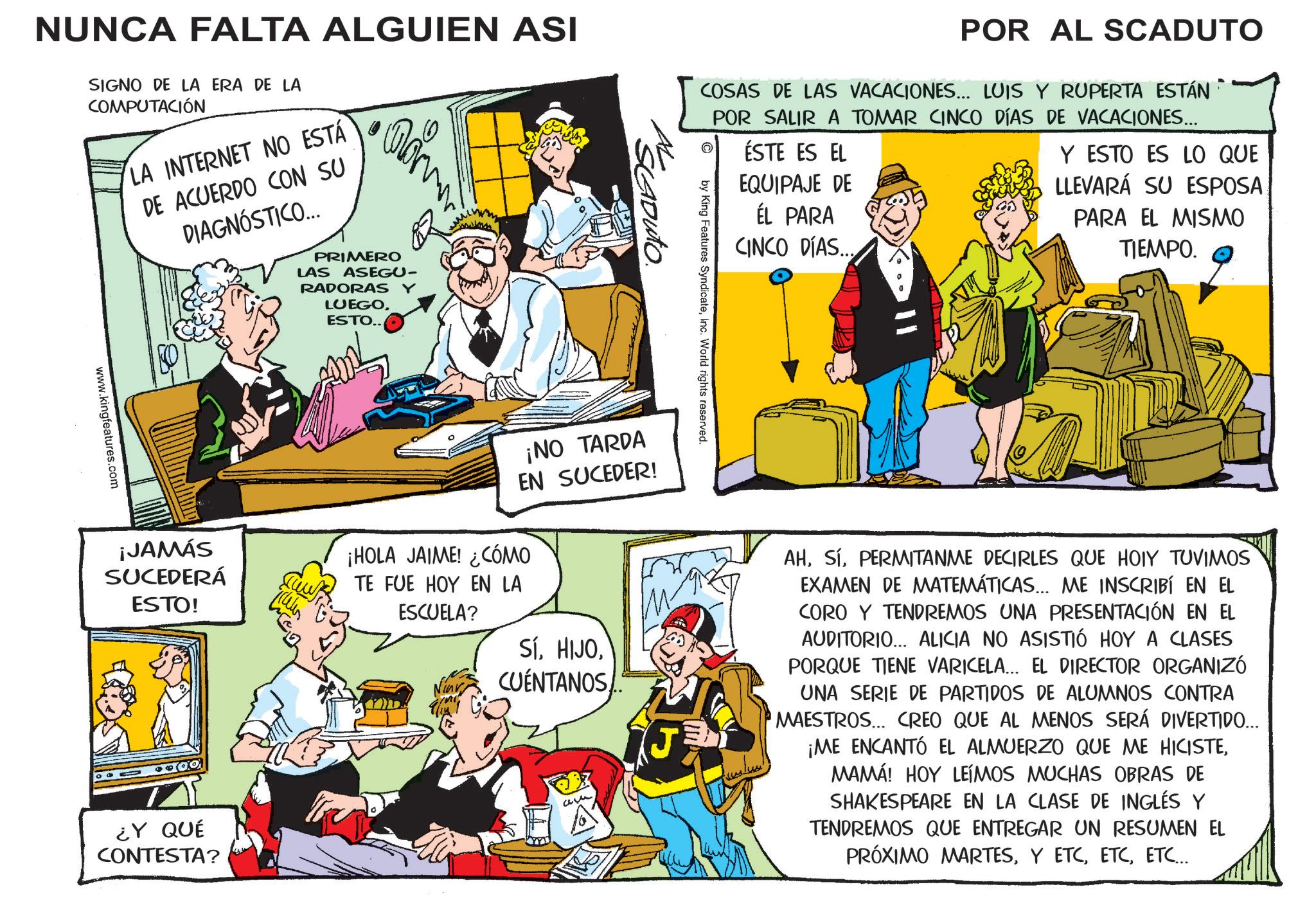 Fictional character OCR: NUNCA FALTA ALGUIEN ASI SIGNO DE LA ERA DE LA COMPUTACIÓN LA INTERNET NO ESTÁ DE ACUERDO CON SU DIAGNÓSTICO... www.kingfeatures.com ¡JAMÁS SUCEDERÁ ESTO! PRIMERO LAS ASEGU- RADORAS Y LUEGOESTO.. ¿Y QUÉ CONTESTA? POR AL SCADUTO COSAS DE LAS VACACIONES... LUIS Y RUPERTA ESTÁN POR SALIR A TOMAR CINCO DÍAS DE VACACIONES... ÉSTE ES EL EQUIPAJE DE ÉL PARA CINCO DÍAS... Y ESTO ES LO QUE LLEVARÁ SU ESPOSA PARA EL MISMO TIEMPO. AL SCADUTO. by King Features SyndicateInc. World rights reserved. ¡NO TARDA EN SUCEDER! ¡HOLA JAIME! ¿CÓMO TE FUE HOY EN LA ESCUELA? SÍCUENTANOS am AHPERMITANME DECIRLES QUE HOIY TUVIMOS EXAMEN DE MATEMÁTICAS... ME INSCRIBÍ EN EL CORO Y TENDREMOS UNA PRESENTACIÓN EN EL AUDITORIO... ALICIA NO ASISTIÓ HOY A CLASES PORQUE TIENE VARICELA... EL DIRECTOR ORGANIZÓ UNA SERIE DE PARTIDOS DE ALUMNOS CONTRA MAESTROS... CREO QUE AL MENOS SERÁ DIVERTIDO... ¡ME ENCANTÓ EL ALMUERZO QUE ME HICISTEMAMÁ! HOY LEÍMOS MUCHAS OBRAS DE SHAKESPEARE EN LA CLASE DE INGLÉS Y TENDREMOS QUE ENTREGAR UN RESUMEN EL PRÓXIMO MARTESETC... NUNCA FALTA ALGUIEN ASI SIGNO DE LA ERA DE LA COMPUTACIÓN LA INTERNET NO ESTÁ DE ACUERDO CON SU DIAGNÓSTICO ... www.kingfeatures.com ¡ JAMÁS SUCEDERÁ ESTO ! PRIMERO LAS ASEGU- RADORAS Y LUEGOESTO .. ¿ Y QUÉ CONTESTA ? POR AL SCADUTO COSAS DE LAS VACACIONES ... LUIS Y RUPERTA ESTÁN POR SALIR A TOMAR CINCO DÍAS DE VACACIONES ... ÉSTE ES EL EQUIPAJE DE ÉL PARA CINCO DÍAS ... Y ESTO ES LO QUE LLEVARÁ SU ESPOSA PARA EL MISMO TIEMPO . AL SCADUTO . by King Features SyndicateInc. World rights reserved . ¡ NO TARDA EN SUCEDER ! ¡ HOLA JAIME ! ¿ CÓMO TE FUE HOY EN LA ESCUELA ? SÍCUENTANOS am AHPERMITANME DECIRLES QUE HOIY TUVIMOS EXAMEN DE MATEMÁTICAS ... ME INSCRIBÍ EN EL CORO Y TENDREMOS UNA PRESENTACIÓN EN EL AUDITORIO ... ALICIA NO ASISTIÓ HOY A CLASES PORQUE TIENE VARICELA ... EL DIRECTOR ORGANIZÓ UNA SERIE DE PARTIDOS DE ALUMNOS CONTRA MAESTROS ... CREO QUE AL MENOS SERÁ DIVERTIDO ... ¡ ME ENCANTÓ EL ALMUERZO QUE ME HICISTEMAMÁ ! HOY LEÍMOS MUCHAS OBRAS DE SHAKESPEARE EN LA CLASE DE INGLÉS Y TENDREMOS QUE ENTREGAR UN RESUMEN EL PRÓXIMO MARTESY ETCETC ...