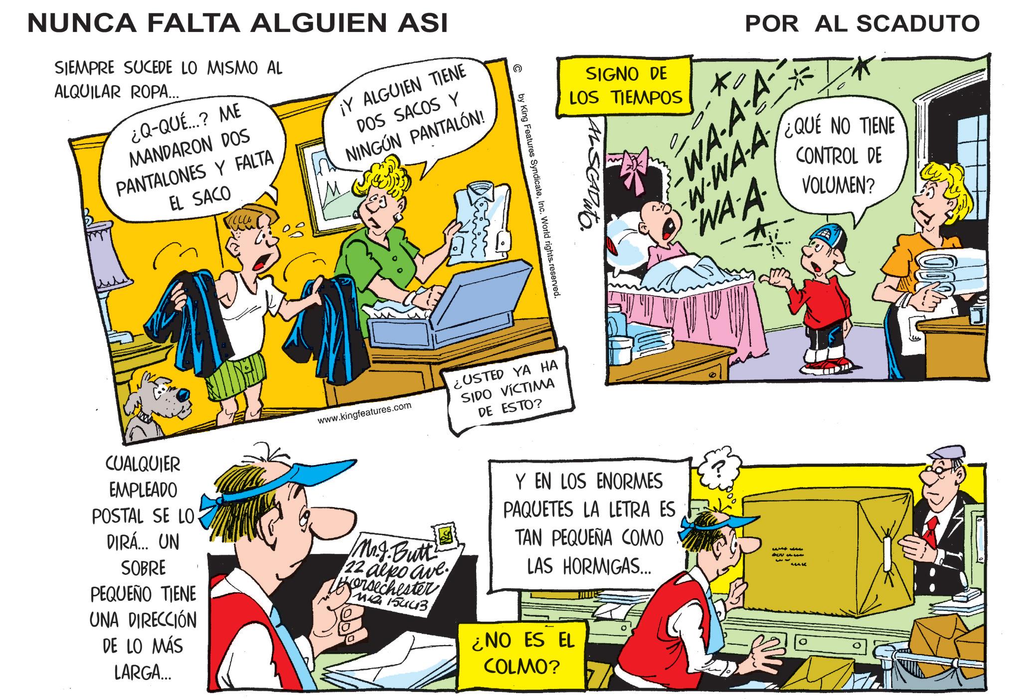 Fictional character OCR: NUNCA FALTA ALGUIEN ASI SIEMPRE SUCEDE LO MISMO AL ALQUILAR ROPA... ¿Q-QUÉ...? ME MANDARON DOS PANTALONES Y FALTA EL SACO ¡Y ALGUIEN TIENE DOS SACOS Y NINGÚN PANTALÓN! www.kingfeatures.com SIGNO DE LOS TIEMPOS ?? POR AL SCADUTO WA-A-A W-WA-A WAA ¿QUE NO TIENE CONTROL DE VOLUMEN? © by King Features SyndicateInc. World rights. reserved. ¿USTED YA HA SIDO VÍCTIMA DE ESTO? CUALQUIER EMPLEADO POSTAL SE LO DIRÁ... UN SOBRE PEQUEÑO TIENE UNA DIRECCIÓN DE LO MÁS LARGA... Mr.J.Butt 22 alpo ave persechester Ma 15443 Y EN LOS ENORMES PAQUETES LA LETRA ES TAN PEQUEÑA COMO LAS HORMIGAS... ¿NO ES EL COLMO? MOE MAK 100% 0 0 u NUNCA FALTA ALGUIEN ASI SIEMPRE SUCEDE LO MISMO AL ALQUILAR ROPA ... ¿ Q - QUÉ ... ? ME MANDARON DOS PANTALONES Y FALTA EL SACO ¡ Y ALGUIEN TIENE DOS SACOS Y NINGÚN PANTALÓN ! www.kingfeatures.com SIGNO DE LOS TIEMPOS ?? POR AL SCADUTO WA - A - A W - WA - A WAA ¿ QUE NO TIENE CONTROL DE VOLUMEN ? © by King Features SyndicateInc. World rights . reserved . ¿ USTED YA HA SIDO VÍCTIMA DE ESTO ? CUALQUIER EMPLEADO POSTAL SE LO DIRÁ ... UN SOBRE PEQUEÑO TIENE UNA DIRECCIÓN DE LO MÁS LARGA ... Mr.J.Butt 22 alpo ave persechester Ma 15443 Y EN LOS ENORMES PAQUETES LA LETRA ES TAN PEQUEÑA COMO LAS HORMIGAS ... ¿ NO ES EL COLMO ? MOE MAK 100 % 0 0 u