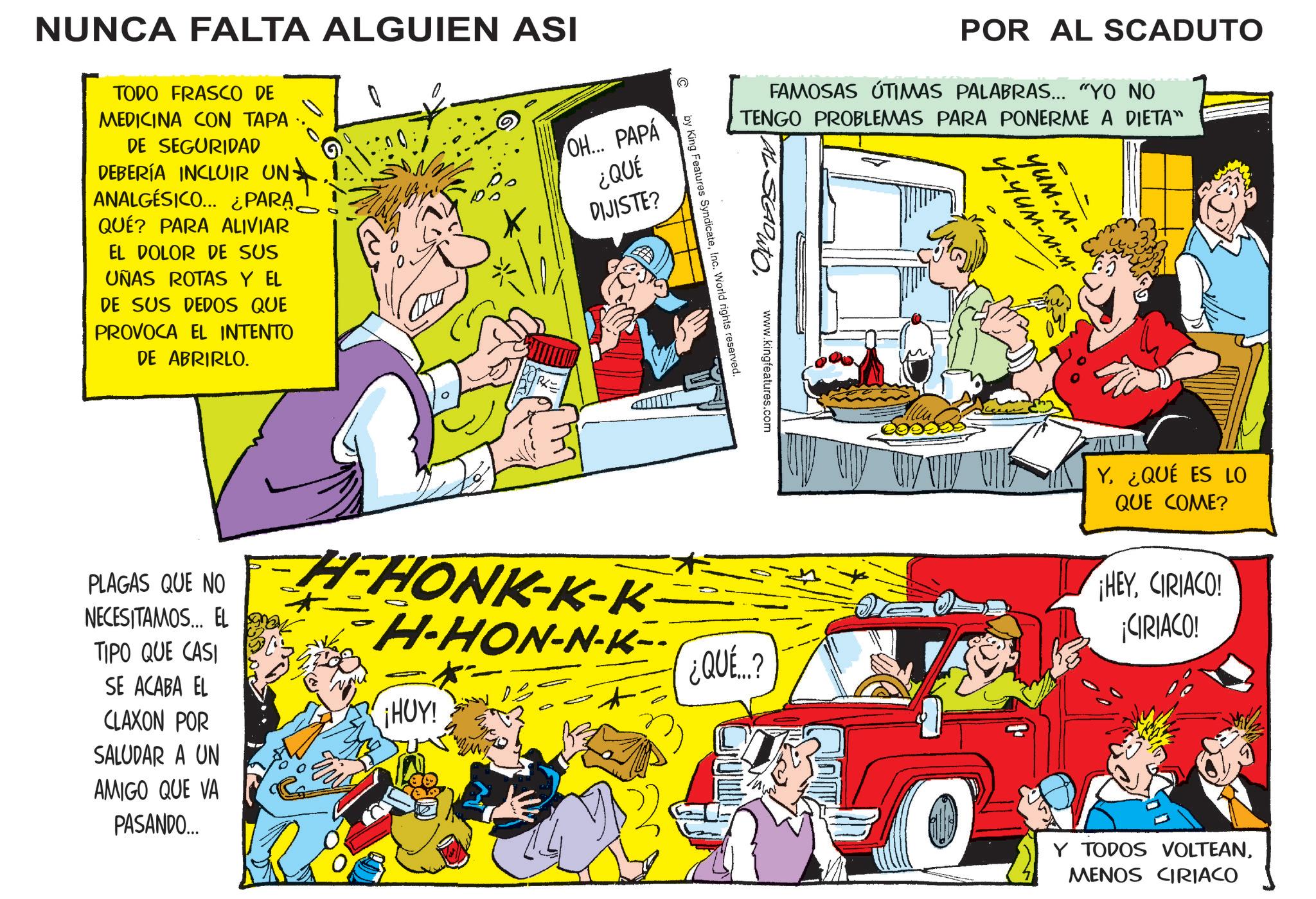 Fictional character OCR: NUNCA FALTA ALGUIEN ASI TODO FRASCO DE MEDICINA CON TAPA DE SEGURIDAD DEBERÍA INCLUIR UN- ANALGESICO... ¿PARA QUÉ? PARA ALIVIAR EL DOLOR DE SUS UÑAS ROTAS Y EL DE SUS DEDOS QUE PROVOCA EL INTENTO DE ABRIRLO. OH... PAPÁ Po RA ¿QUÉ DIJISTE? PLAGAS QUE NO NECESITAMOS... EL TIPO QUE CASI SE ACABA EL CLAXON POR SALUDAR A UN AMIGO QUE VA PASANDO... POR AL SCADUTO FAMOSAS ÚTIMAS PALABRAS... "YO NO TENGO PROBLEMAS PARA PONERME A DIETA" www.kingfeatures.com by King Features SyndicateInc. World rights reserved. H-HONK-K-K H-HON-N-K-- THUY ¿QUE...? O Y-YUM-M-M- YUM-M- Y. ¿QUÉ ES LO QUE COME? ¡HEYCIRIACO! ¡CIRIACO! Y TODOS VOLTEANMENOS CIRIACO NUNCA FALTA ALGUIEN ASI TODO FRASCO DE MEDICINA CON TAPA DE SEGURIDAD DEBERÍA INCLUIR UN- ANALGESICO ... ¿ PARA QUÉ ? PARA ALIVIAR EL DOLOR DE SUS UÑAS ROTAS Y EL DE SUS DEDOS QUE PROVOCA EL INTENTO DE ABRIRLO . OH ... PAPÁ Po RA ¿ QUÉ DIJISTE ? PLAGAS QUE NO NECESITAMOS ... EL TIPO QUE CASI SE ACABA EL CLAXON POR SALUDAR A UN AMIGO QUE VA PASANDO ... POR AL SCADUTO FAMOSAS ÚTIMAS PALABRAS ... " YO NO TENGO PROBLEMAS PARA PONERME A DIETA " www.kingfeatures.com by King Features SyndicateInc. World rights reserved . H - HONK - K - K H - HON - N - K-- THUY ¿ QUE ... ? O Y - YUM - M - M- YUM - M- Y. ¿ QUÉ ES LO QUE COME ? ¡ HEYCIRIACO ! ¡ CIRIACO ! Y TODOS VOLTEANMENOS CIRIACO