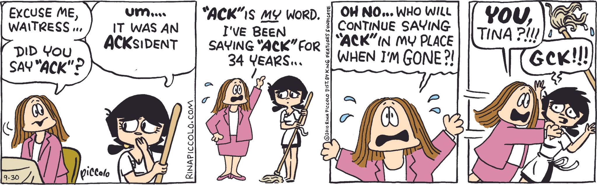 Comic book OCR: EXCUSE MEum.... WAITRESS ... IT WAS AN ACKSIDENT DID YOU SAY "ACK"? 9-30 piccolo RINAPICCOLO.COM "ACK" IS MY WORD. I'VE BEEN SAYING "ACK" FOR 34 YEARS... 2010 RINA PICCOLO DIST. BY KING FEATURES SYNDICATE OH NO... WHO WILL CONTINUE SAYING "ACK" IN MY PLACE WHEN I'M GONE?! ?? YOUTINA ?!!! GCK!!! MB EXCUSE MEum .... WAITRESS ... IT WAS AN ACKSIDENT DID YOU SAY " ACK " ? 9-30 piccolo RINAPICCOLO.COM " ACK " IS MY WORD . I'VE BEEN SAYING " ACK " FOR 34 YEARS ... 2010 RINA PICCOLO DIST . BY KING FEATURES SYNDICATE OH NO ... WHO WILL CONTINUE SAYING " ACK " IN MY PLACE WHEN I'M GONE ?! ?? YOUTINA ? !!! GCK !!! MB