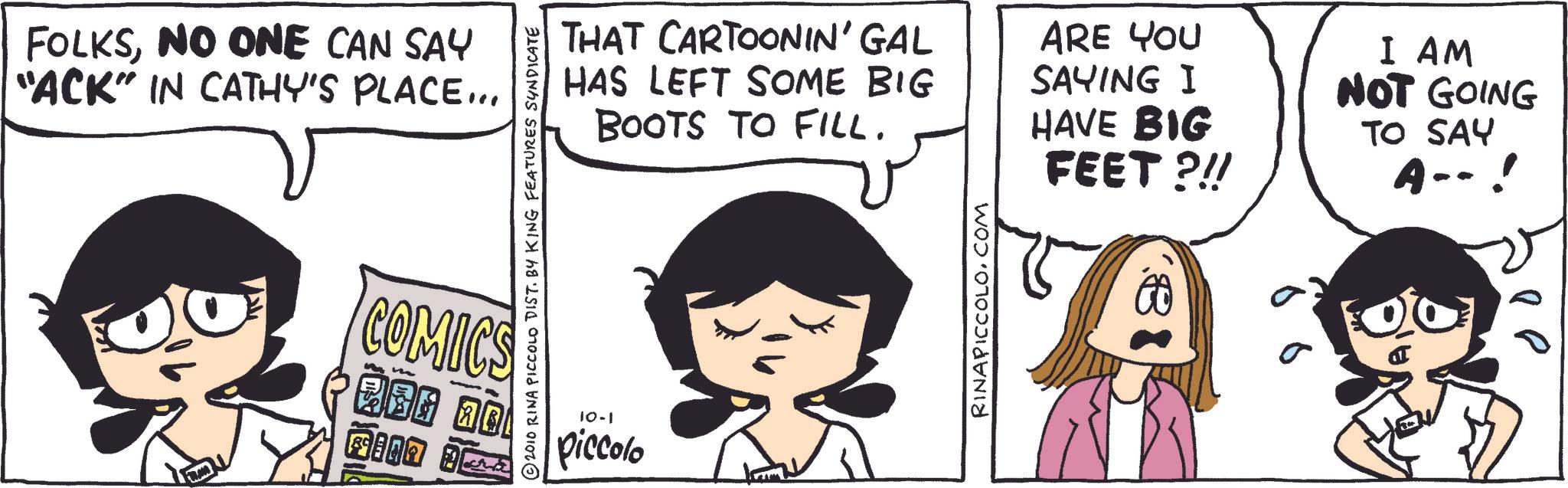 Animated cartoon OCR: FOLKSNO ONE CAN SAY "ACK" IN CATHY'S PLACE... 2010 RINA PICCOLO DIST. BY KING FEATURES SYNDICATE COMICS MBG no KILA J 10-1 piccolo THAT CARTOONIN' GAL HAS LEFT SOME BIG BOOTS TO FILL. ARE YOU SAYING I HAVE BIG FEET ?!! I AM NOT GOING TO SAY A-- ! RINAPICCOLO.COM s FOLKSNO ONE CAN SAY " ACK " IN CATHY'S PLACE ... 2010 RINA PICCOLO DIST . BY KING FEATURES SYNDICATE COMICS MBG no KILA J 10-1 piccolo THAT CARTOONIN ' GAL HAS LEFT SOME BIG BOOTS TO FILL . ARE YOU SAYING I HAVE BIG FEET ? !! I AM NOT GOING TO SAY A-- ! RINAPICCOLO.COM s