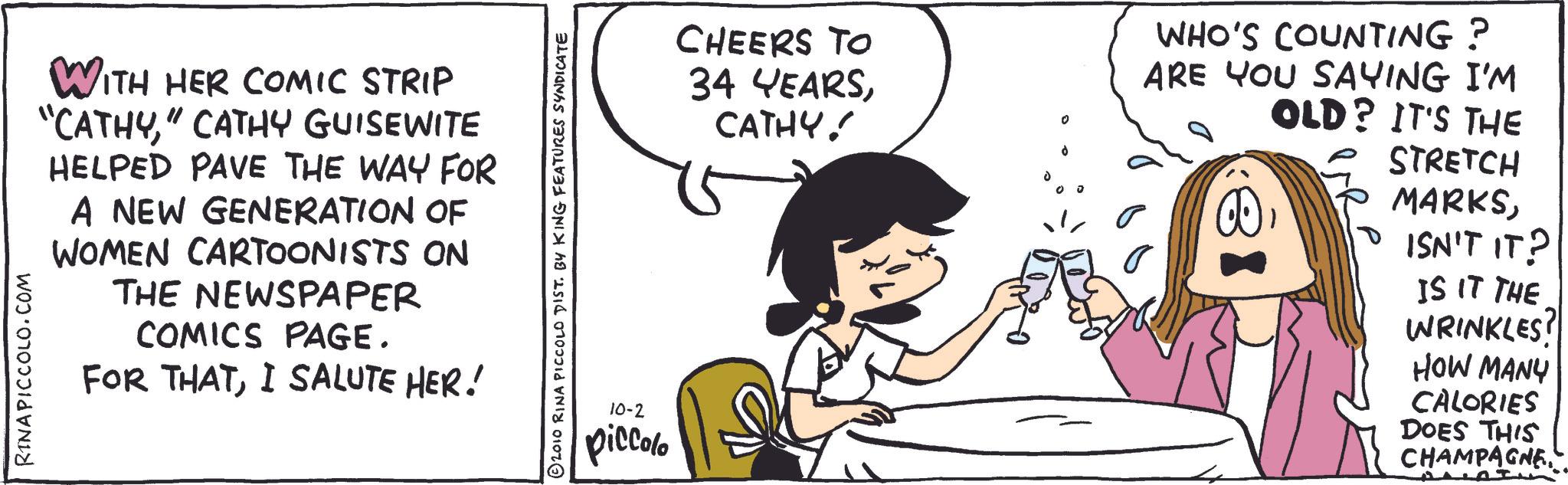 Fiction OCR: WITH HER COMIC STRIP "CATHY" CATHY GUISEWITE HELPED PAVE THE WAY FOR A NEW GENERATION OF WOMEN CARTOONISTS ON THE NEWSPAPER COMICS PAGE. FOR THATI SALUTE HER! RINA PICCOLO.COM © 2010 RINA PICCOLO DIST. BY KING FEATURES SYNDICATE 10-2 piccolo CHEERS TO 34 YEARSCATHY! d 0 WHO'S COUNTING? ARE YOU SAYING I'M OLD? IT'S THE STRETCH MARKSISN'T IT? IS IT THE WRINKLES! HOW MANY CALORIES DOES THIS CHAMPAGNEWITH HER COMIC STRIP " CATHY" CATHY GUISEWITE HELPED PAVE THE WAY FOR A NEW GENERATION OF WOMEN CARTOONISTS ON THE NEWSPAPER COMICS PAGE . FOR THATI SALUTE HER ! RINA PICCOLO.COM © 2010 RINA PICCOLO DIST . BY KING FEATURES SYNDICATE 10-2 piccolo CHEERS TO 34 YEARSCATHY ! d 0 WHO'S COUNTING ? ARE YOU SAYING I'M OLD ? IT'S THE STRETCH MARKSISN'T IT ? IS IT THE WRINKLES ! HOW MANY CALORIES DOES THIS CHAMPAGNE