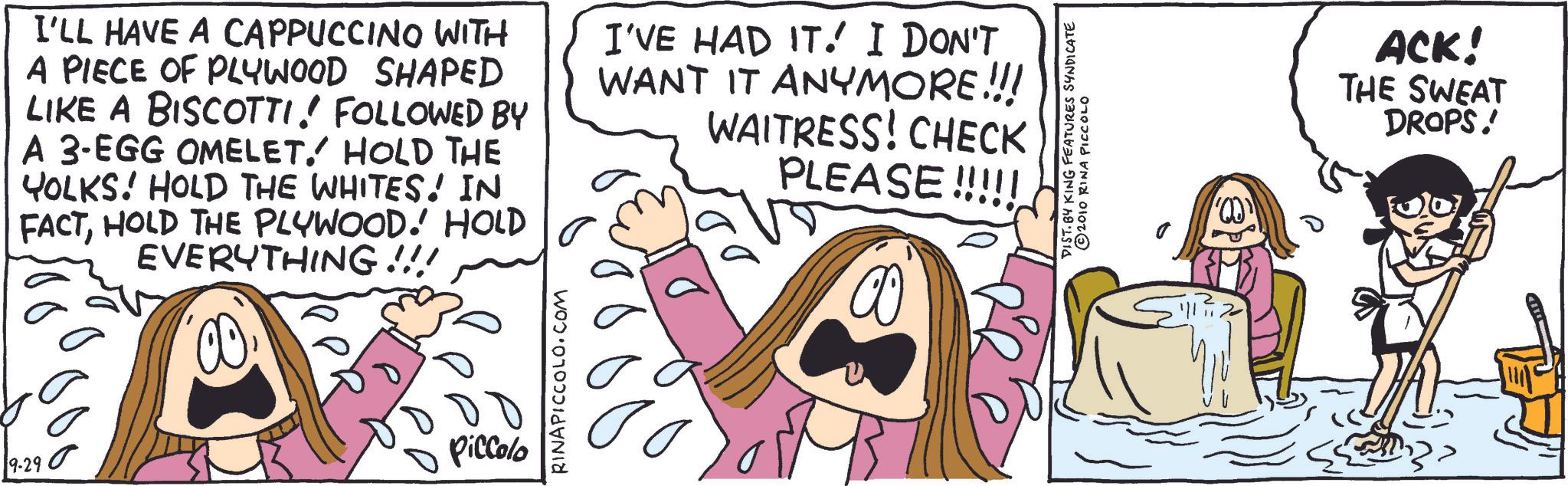 Animated cartoon OCR: 9-290 I'LL HAVE A CAPPUCCINO WITH A PIECE OF PLYWOOD SHAPED LIKE A BISCOTTI! FOLLOWED BY A 3-EGG OMELET. HOLD THE YOLKS! HOLD THE WHITES! IN FACTHOLD THE PLYWOOD.' HOLD EVERYTHING!!! I'VE HAD IT. I DON'T WANT IT ANYMORE.!!! WAITRESS! CHECK PLEASE!!!!! Piccolo RINAPICCOLO.COM DIST. BY KING FEATURES SYNDICATE 2010 RINA PICCOLO 00 ACK! THE SWEAT DROPS! 9-290 I'LL HAVE A CAPPUCCINO WITH A PIECE OF PLYWOOD SHAPED LIKE A BISCOTTI ! FOLLOWED BY A 3 - EGG OMELET . HOLD THE YOLKS ! HOLD THE WHITES ! IN FACTHOLD THE PLYWOOD . ' HOLD EVERYTHING !!! I'VE HAD IT . I DON'T WANT IT ANYMORE . !!! WAITRESS ! CHECK PLEASE !!!!! Piccolo RINAPICCOLO.COM DIST . BY KING FEATURES SYNDICATE 2010 RINA PICCOLO 00 ACK ! THE SWEAT DROPS !
