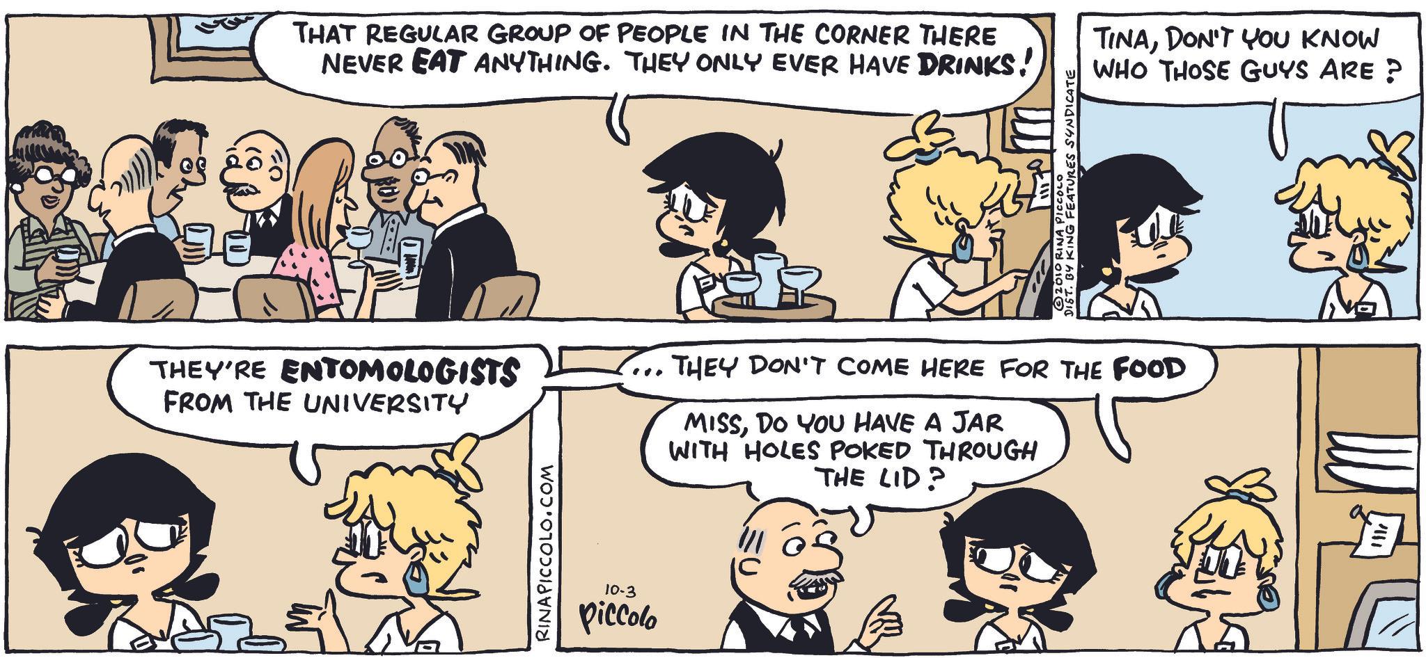 Animation OCR: THAT REGULAR GROUP OF PEOPLE IN THE CORNER THERE NEVER EAT ANYTHING. THEY ONLY EVER HAVE DRINKS! DIZIO RINA PICCOLO · BY KING FEATURES SYNDICATE THEY'RE ENTOMOLOGISTS FROM THE UNIVERSITY ... THEY DON'T COME HERE FOR THE FOOD MISSDO YOU HAVE A JAR WITH HOLES POKED THROUGH THE LID? RINAPICCOLO.COM 10-3 Piccolo TINADON'T YOU KNOW WHO THOSE GUYS ARE ? THAT REGULAR GROUP OF PEOPLE IN THE CORNER THERE NEVER EAT ANYTHING . THEY ONLY EVER HAVE DRINKS ! DIZIO RINA PICCOLO · BY KING FEATURES SYNDICATE THEY'RE ENTOMOLOGISTS FROM THE UNIVERSITY ... THEY DON'T COME HERE FOR THE FOOD MISSDO YOU HAVE A JAR WITH HOLES POKED THROUGH THE LID ? RINAPICCOLO.COM 10-3 Piccolo TINADON'T YOU KNOW WHO THOSE GUYS ARE ?