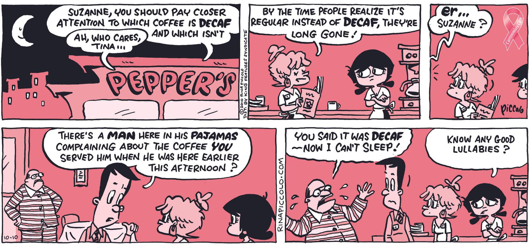 Animated cartoon OCR: 10-10 € 0 00 0 SUZANNEYOU SHOULD PAY CLOSER ATTENTION TO WHICH COFFEE IS DECAF AHTINA!!! AND WHICH ISN'T 111 PEPPERS THERE'S A MAN HERE IN HIS PAJAMAS COMPLAINING ABOUT THE COFFEE YOU SERVED HIM WHEN HE WAS HERE EARLIER THIS AFTERNOON? DIST BY KING FEATURES SYNDICATE 2010 RINA PICCOLO BY THE TIME PEOPLE REALIZE IT'S REGULAR INSTEAD OF DECAFTHEY'RE LONG GONE! Ter... SUZANNE? RINAPICCOLO.COM m Piccolo YOU SAID IT WAS DECAF ~NOW I CAN'T SLEEP! KNOW ANY GOOD LULLABIES? 80 Cartoonists C 10-10 € 0 00 0 SUZANNEYOU SHOULD PAY CLOSER ATTENTION TO WHICH COFFEE IS DECAF AHWHO CARESTINA !!! AND WHICH ISN'T 111 PEPPERS THERE'S A MAN HERE IN HIS PAJAMAS COMPLAINING ABOUT THE COFFEE YOU SERVED HIM WHEN HE WAS HERE EARLIER THIS AFTERNOON ? DIST BY KING FEATURES SYNDICATE 2010 RINA PICCOLO BY THE TIME PEOPLE REALIZE IT'S REGULAR INSTEAD OF DECAFTHEY'RE LONG GONE ! Ter ... SUZANNE ? RINAPICCOLO.COM m Piccolo YOU SAID IT WAS DECAF ~ NOW I CAN'T SLEEP ! KNOW ANY GOOD LULLABIES ? 80 Cartoonists C