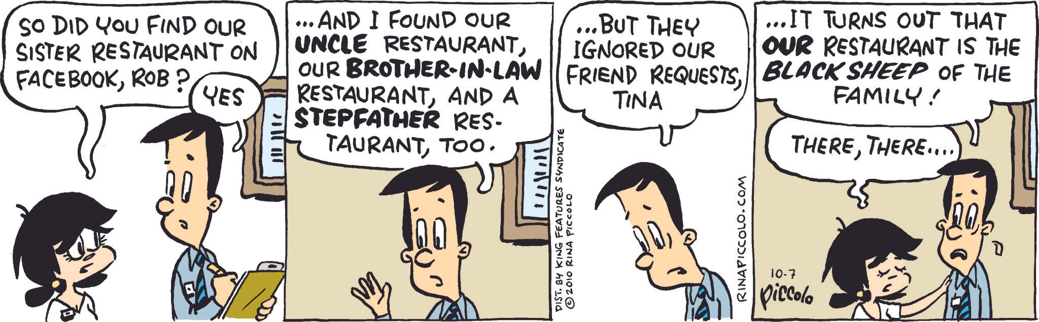 Animated cartoon OCR: SO DID YOU FIND OUR SISTER RESTAURANT ON FACEBOOKROB? YES ... AND I FOUND OUR UNCLE RESTAURANTOUR BROTHER-IN-LAW RESTAURANTAND A STEPFATHER RES- TAURANTTOO. ... BUT THEY IGNORED OUR FRIEND REQUESTSTINA ... IT TURNS OUT THAT OUR RESTAURANT IS THE BLACK SHEEP OF THE FAMILY! THERETHERE.... DIST. BY KING FEATURES SYNDICATE © 2010 RINA PICCOLO RINAPICCOLO.COM 10-7 piccolo SO DID YOU FIND OUR SISTER RESTAURANT ON FACEBOOKROB ? YES ... AND I FOUND OUR UNCLE RESTAURANTOUR BROTHER - IN - LAW RESTAURANTAND A STEPFATHER RES- TAURANTTOO . ... BUT THEY IGNORED OUR FRIEND REQUESTSTINA ... IT TURNS OUT THAT OUR RESTAURANT IS THE BLACK SHEEP OF THE FAMILY ! THERETHERE .... DIST . BY KING FEATURES SYNDICATE © 2010 RINA PICCOLO RINAPICCOLO.COM 10-7 piccolo