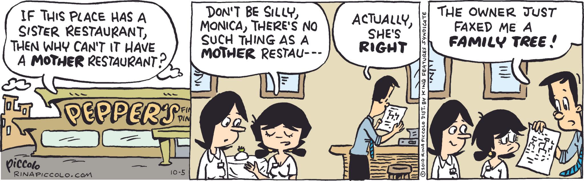 Photo caption OCR: IF THIS PLACE HAS A SISTER RESTAURANTTHEN WHY CAN'T IT HAVE A MOTHER RESTAURANT? PEPPERS FIN AND DON'T BE SILLYTHERE'S NO SUCH THING AS A MOTHER RESTAU--- DE 0 piccolo RINAPICCOLO.COM 10-5 ACTUALLYSHE'S RIGHT © 2010 RINA PICCOLO DIST. BY KING FEATURES SYNDICATE THE OWNER JUST FAXED ME A FAMILY TREE ! .. IF THIS PLACE HAS A SISTER RESTAURANTTHEN WHY CAN'T IT HAVE A MOTHER RESTAURANT ? PEPPERS FIN AND DON'T BE SILLYTHERE'S NO SUCH THING AS A MOTHER RESTAU --- DE 0 piccolo RINAPICCOLO.COM 10-5 ACTUALLYSHE'S RIGHT © 2010 RINA PICCOLO DIST . BY KING FEATURES SYNDICATE THE OWNER JUST FAXED ME A FAMILY TREE ! ..