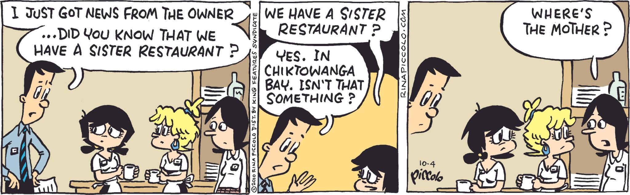Animated cartoon OCR: I JUST GOT NEWS FROM THE OWNER ...DID YOU KNOW THAT WE HAVE A SISTER RESTAURANT? WE HAVE A SISTER RESTAURANT? YES. IN CHIKTOWANGA BAY. ISN'T THAT SOMETHING? 2010 RINA PICCOLO DIST. BY KING FEATURES SYNDICATE ?? RINAPICCOLO.COM 10-4 piccolo WHERE'S THE MOTHER? I JUST GOT NEWS FROM THE OWNER ... DID YOU KNOW THAT WE HAVE A SISTER RESTAURANT ? WE HAVE A SISTER RESTAURANT ? YES . IN CHIKTOWANGA BAY . ISN'T THAT SOMETHING ? 2010 RINA PICCOLO DIST . BY KING FEATURES SYNDICATE ?? RINAPICCOLO.COM 10-4 piccolo WHERE'S THE MOTHER ?