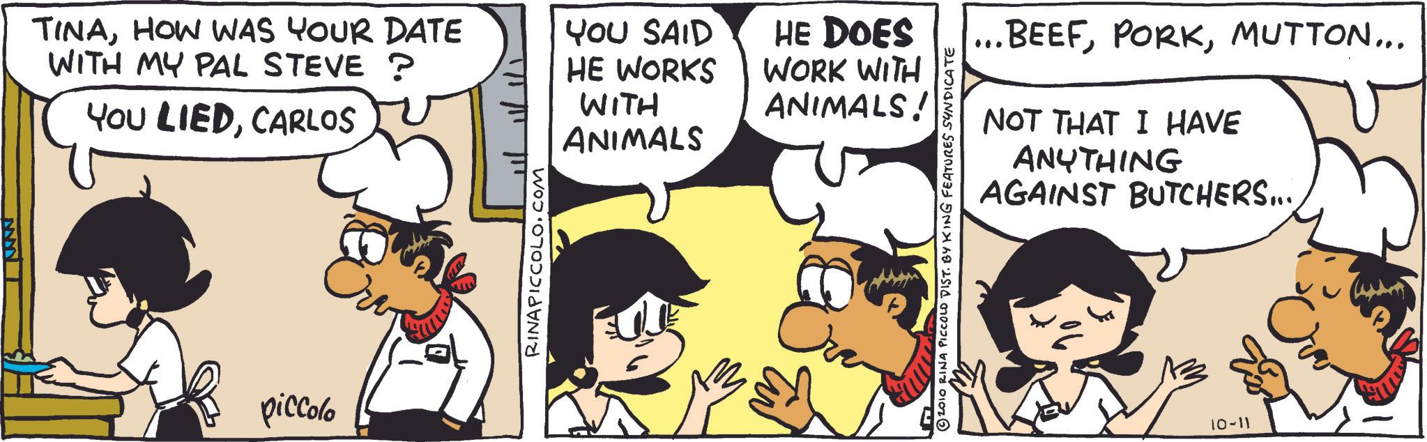 Animation OCR: -????? TINAHOW WAS YOUR DATE WITH MY PAL STEVE ? YOU LIEDCARLOS piccolo RINAPICCOLO.COM YOU SAID HE DOES HE WORKS WITH WORK WITH ANIMALS! ANIMALS 2010 RINA PICCOLO DIST. BY KING FEATURES SYNDICATE ... BEEFMUTTON... NOT THAT I HAVE ANYTHING AGAINST BUTCHERS.... 10-11 - ? ? ??? TINAHOW WAS YOUR DATE WITH MY PAL STEVE ? YOU LIEDCARLOS piccolo RINAPICCOLO.COM YOU SAID HE DOES HE WORKS WITH WORK WITH ANIMALS ! ANIMALS 2010 RINA PICCOLO DIST . BY KING FEATURES SYNDICATE ... BEEFMUTTON ... NOT THAT I HAVE ANYTHING AGAINST BUTCHERS .... 10-11
