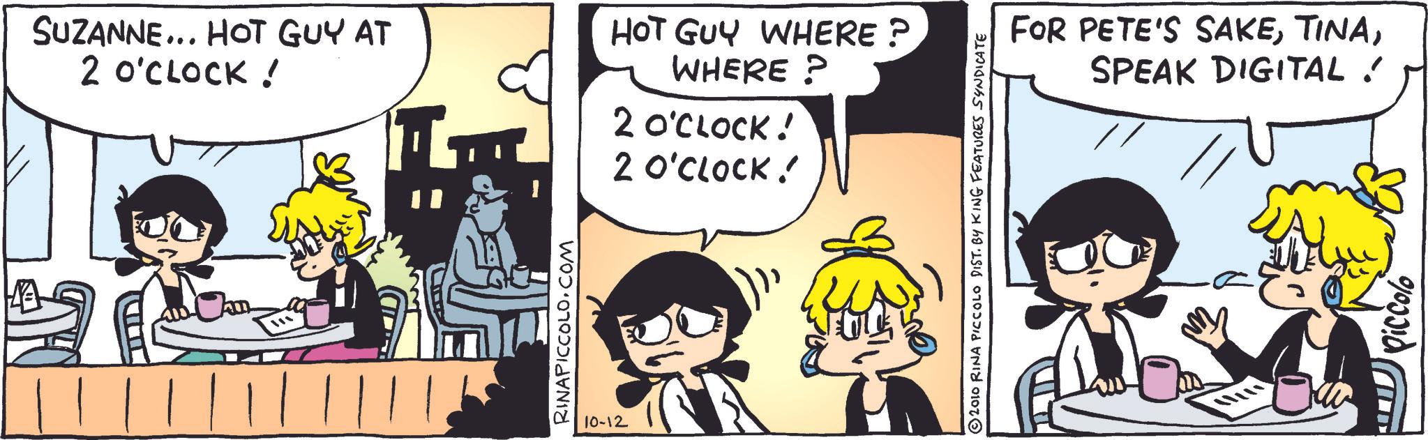 Animated cartoon OCR: ????? SUZANNE... HOT GUY AT 2 O'CLOCK ! HOT GUY WHERE? WHERE? 2 O'CLOCK! 2 O'CLOCK! RINAPICCOLO.COM 10-12 © 2010 RINA PICCOLO DIST. BY KING FEATURES SYNDICATE ???? FOR PETE'S SAKESPEAK DIGITAL ! Piccolo ????? SUZANNE ... HOT GUY AT 2 O'CLOCK ! HOT GUY WHERE ? WHERE ? 2 O'CLOCK ! 2 O'CLOCK ! RINAPICCOLO.COM 10-12 © 2010 RINA PICCOLO DIST . BY KING FEATURES SYNDICATE ? ??? FOR PETE'S SAKESPEAK DIGITAL ! Piccolo